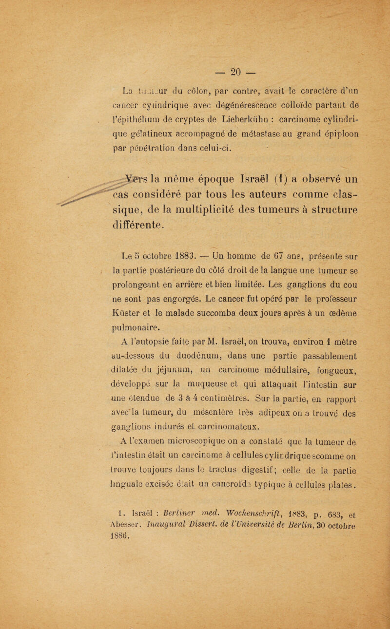 La tumeur du côlon, par contre, avait le caractère d’un cancer cylindrique avec dégénérescence colloïde partant de l’épithélium de cryptes de Lieberkühn : carcinome cylindri¬ que gélatineux accompagné de métastase au grand épiploon par pénétration dans celui-ci. rêrs la même époque Israël (1) a observé un cas considéré par tous les auteurs comme clas¬ sique, de la multiplicité des tumeurs à structure différente. Le 5 octobre 1883. — Un homme de 67 ans, présente sur la partie postérieure du côté droit de la langue une tumeur se prolongeant en arrière et bien limitée. Les ganglions du cou ne sont pas engorgés. Le cancer fut opéré par le professeur Küster et le malade succomba deux jours après à un œdème pulmonaire. A l’autopsie faite parM. Israël, on trouva, environ 1 mètre au-dessous du duodénum, dans une partie passablement dilatée du jéjunum, un carcinome médullaire, fongueux, développé sur la muqueuse et qui attaquait l’intestin sur •une étendue de 3 à 4 centimètres. Sur la partie, en rapport avec’la tumeur, du mésentère très adipeux on a trouvé des ganglions indurés et carcinomateux. A l’examen microscopique on a constaté que la tumeur de l’intestin était un carcinome à cellules cylindrique scomme on trouve toujours dans le tractus digestif; celle de la partie linguale excisée était un cancroïde typique à cellules plates. 1. Israël : Berliner mecl. Wochenschrift, 1883, p. 683, et Abesser. Inaugural Dissert, de l’Université de Berlin, 30 octobre 1886.