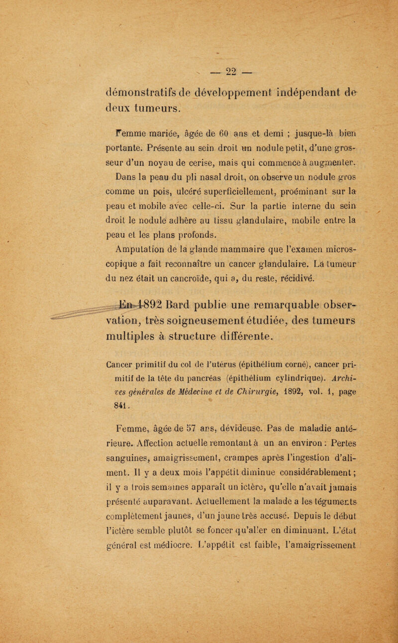 démonstratifs de développement indépendant de deux tumeurs. Femme mariée, âgée de 60 ans et demi ; jusque-là bien portante. Présente au sein droit un nodule petit, d'une gros¬ seur d’un noyau de cerise, mais qui commence à augmenter. Dans la peau du pli nasal droit, on observe un nodule gros comme un pois, ulcéré superficiellement, proéminant sur la peau et mobile avec celle-ci. Sur la partie interne du sein droit le nodule adhère au tissu glandulaire, mobile entre la peau et les plans profonds. Amputation de la glande mammaire que l’examen micros¬ copique a fait reconnaître un cancer glandulaire. Là tumeur du nez était un cancroïde, qui a, du reste, récidivé. En 1892 Bard publie une remarquable obser¬ vation, très soigneusement étudiée, des tumeurs multiples à structure différente. Cancer primitif du col de l’utérus (épithélium corné), cancer pri¬ mitif de la tête du pancréas (épithélium cylindrique). Archi¬ ves générales de Médecine et de Chirurgie, 1892, vol. 1, page 841. Femme, âgée de 57 ans, dévideuse. Pas de maladie anté¬ rieure. Affection actuelle remontant à un an environ: Pertes sanguines, amaigrissement, crampes après l’ingestion d’ali¬ ment. Il y a deux mois l’appétit diminue considérablement; il y a trois semaines apparaît un ictère, qu’elle n’avait jamais présenté auparavant. Actuellement la malade a les téguments complètement jaunes, d’un jaune très accusé. Depuis le début l’ictère semble plutôt se foncer qu’aller en diminuant. L’état général est médiocre. L’appétit est faible, l’amaigrissement