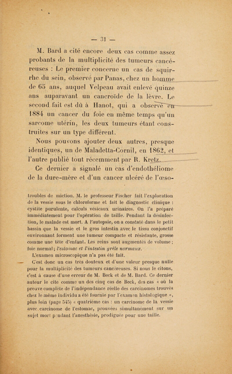 M. Bard a cité encore deux cas comme assez probants de la multiplicité des tumeurs cancé¬ reuses : Le premier concerne un cas de scjuir- rhe du sein, observé par Panas, chez un homme de 65 ans, auquel Velpeau avait enlevé quinze ans auparavant un cancroïde de la lèvre. Le second luit est dû à Hanot, qui a 1884 un cancer du foie en même temps qu’un sarcome utérin, les deux tumeurs étant cons¬ truites sur un type différent. Nous pouvons ajouter deux autres, presque identiques, un de Maladetta-Cornil, en 1862, et l’autre publié tout récemment par R. Kretz, Ce dernier a signalé un cas d’endothéliome de la dure-mère et d’un cancer ulcéré de l’œso- t • troubles de miction. M. le professeur Fischer fait l’exploration de la vessie sous le chloroforme et fait le diagnostic clinique : cystite purulente, calculs vésicaux urinaires. On l’a préparé immédiatement pour l’opération de taille. Pendant la désinfec¬ tion, le malade est mort. A Pautopsie, on a constaté dans le petit bassin que la vessie et le gros intestin avec le tissu conjonctif environnant forment une tumeur compacte et résistante, grosse comme une tête d’enfant. Les reins sont augmentés de volume ; foie normal ; l’estomac et Vintestin grêle normaux. L’examen microscopique n’a pas été fait. C’est donc un cas très douteux et d’une valeur presque nulle pour la multiplicité des tumeurs cancéreuses. Si nous le citons, c’est à cause d’une erreur de M. Beck et de M. Bard. Ce dernier auteur le cite comme un des cinq cas de Beck, des cas « où la preuve complète de l’indépendance réelle des carcinomes trouvés chez le même individu a été fournie par l'examen histologique », plus loin (page 545) « quatrième cas : un carcinome de la vessie avec carcinome de l’estomac, prouvées simultanément sur un sujet mort pendant l’anesthésie, prodiguée pour une taille.