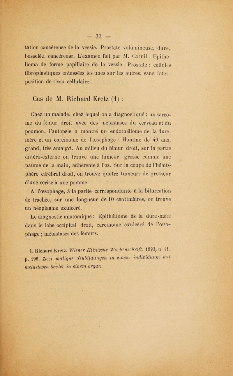 talion cancéreuse de la vessie. Prostate volumineuse, dure, bosselée, cancéreuse. L’examen fait par M. Cornil : Epithé- lioma de forme papillaire de la vessie. Prostate : cellules fibroplastiques entassées les unes sur les autres, sans inter¬ position de tissu cellulaire. Cas de M. Richard Kretz (1) : Chez un malade, chez lequel on a diagnostiqué : un sarco¬ me du fémur droit avec des métastases du cerveau et du poumon, l’autopsie a montré un endothéliome de la dure- mère et un carcinome de l’oesophage : Homme de 46 ans, grand, très amaigri. Au milieu du fémur droit, sur la partie antéro-externe on trouve une tumeur, grosse comme une paume de la main, adhérente à l’os. Sur la coupe de l’hémis¬ phère cérébral droit, on trouve quatre tumeurs de grosseur d’une cerise à une pomme. A l’œsophage, à la partie correspondante à la bifurcation de trachée, sur une longueur de 10 centimètres, on trouve un néoplasme exulcéré. Le diagnostic anatomique : Epithéliome delà dure-mère dans le lobe occipital droit, carcinome exulcéré de l’œso¬ phage ; métastases des fémurs. 1. Richard Kretz. Wiener Klinische Wochenschrift. 1893, n 11, p. 196. Zwei maligne Neubildùngen in einem individuum mit metastasen beider in einem organ.