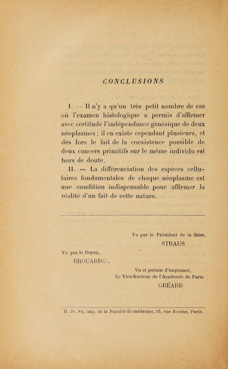 CONCLUSIONS I . — 11 n’y a qu’un très petit nombre de cas où l’examen histologique a permis d’affirmer avec certitude l’indépendance génésique de deux néoplasmes ; il en existe cependant plusieurs, et dès lors le fait de la coexistence possible de deux cancers primitifs sur le même individu est hors de doute. II. — La différenciation des espèces cellu¬ laires fondamentales de chaque néoplasme est une condition indispensable pour affirmer la réalité d’un fait de cette nature. Vu par ie Doyen, BROUAHD f Vu par le Président de la thèse, STRAUS : '• [y ' S Vu et permis d’imprimer, Le Vice-Recteur de l’Academie de Paris GRÉARD H. Jo ^ve, imp. de la Faculté de médecine, i5, rue Racine, Paris.