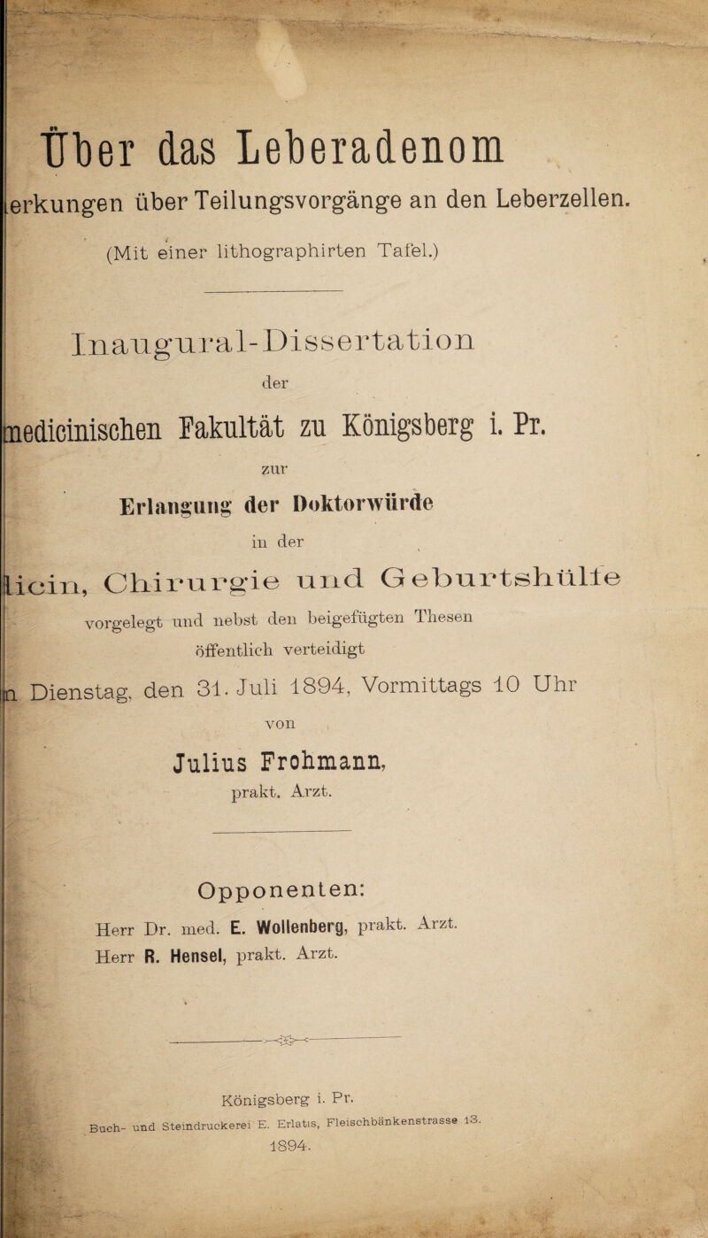 - Über das Leberadenom erkungen über Teilungsvorgänge an den Leberzellen, (Mit einer lithographirten Tafel.) Inangnral-Dissertation der tnedicinisclien Fakultät zu Königsberg i. Pr. zur Erlangung der Doktorwürde in der .iein, Chirurgie und Geburtshülfe vorgelegt und nebst den beigefügten Thesen öffentlich verteidigt i Dienstag, den 31. Juli 1894, Vormittags 10 Uhr von Julius Frohmann, prakt. Arzt. Opponenten: Herr Dr. med. E. Wollenberg, prakt. Arzt. Herr R. Hensel, prakt. Arzt. Königsberg i. Pr. Buch- und Steindruckerei E. Erlatis, Fleischbänkenstrasse 13. 1894. ':T-T :v f / ' f -4