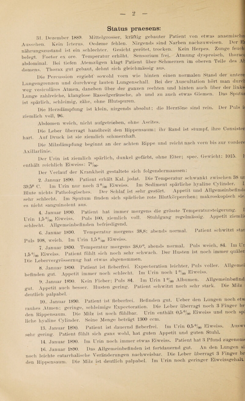 Status praesens: 31. Dezember 1889. Mittel grosser, kräftig gebauter Patient von etwas anaemischo] Aussehen. Kein Icterus. Oedeme fehlen. Nirgends sind Narben nachzuweisen. Der Ei nährungszustand ist ein schlechter. Gesicht gerötet, trocken. Kein Herpes. Zunge feuchj belegt. Foetor ex ore. Temperatur erhöht. Sensorium frei. Atmung dysproisch, thoraco abdominal. Bei tiefen Atemzügen klagt Patient über Schmerzen im oberen Teile des Ab domens. Thorax gut gebaut, dehnt sich gleichmässig aus. Die Percussion ergiebt sowohl vorn wie hinten einen normalen Stand der untere: Lungengrenzen und durchweg lauten Lungenschall. Bei der Auscultation hört man durch weg vesiculares Atmen, daneben über der ganzen rechten und hinten auch über der linke Lunge zahlreiche, klanglose Rasselgeräusche, ab und zu auch etwas Giemen. Das Sputui ist spärlich, schleimig, zähe, ohne Blutspuren. Die Herzdämpfung ist klein, nirgends absolut; die Herztöne sind iein. Dei Puls ij ziemlich voll, 96. Abdomen weich, nicht aufgetrieben, ohne Ascites. Die Leber überragt handbreit den Rippensaum; ihr Rand ist stumpf, ihre Consister hart. Auf Druck ist sie ziemlich schmerzhaft. Die Milzdämpfung beginnt an der achten Rippe und reicht nach vorn bis zur vordere Axillarlinie. Der Urin ist ziemlich spärlich, dunkel gefärbt, ohne Eiter; spec. Gewicht: 1015. I enthält reichlich Eiweiss: 7°/oo- Der Verlauf der Krankheit gestaltete sich folgendermaassen: 2. Januar 1890. Patient erhält Kal. jodat. Die Temperatur schwankt zwischen. 38 ur 89,5° C. Im Urin nur noch 3 °/00 Eiweiss. Ini Sediment spärliche hyaline Cylinder. I Blute nichts Pathologisches. Der Schlaf ist sehr gestört. Appetit und Allgemeinbefindt sehr schlecht. Im Sputum finden sich spärliche rote Blutkörperchen; makroskopisch sie es nicht sanguinolent aus. 4. Januar 1890. Patient hat immer morgens die grösste Temperatur Steigerung. I Urin 1,5 °/00 Eiweiss. Puls 100, ziemlich voll. Stuhlgang regelmässig. Appetit ziemln schlecht. Allgemeinbefinden befriedigend. 6. Januar 1890. Temperatur morgens 38,8; abends normal. Patient schwitzt staij Puls 108, weich. Im Urin 1,5°/0Ü Eiweiss. 7. Januar 1890. Temperatur morgens 38,0°, abends normal. Puls weich, 84. Im U r 1,5 Die Lebervergrössernug hat etwas abgenommen 8. Januar 1890. Patient ist fieberfrei. Expectoration leichter, Puls voller. Allgemel befinden gut. Appetit immer noch schlecht. Im Urin noch 1 °/oo Eiweiss. 0/ Eiweiss. Patient fühlt sich noch sehr schwach. Der Husten ist noch immer quälen 9. Januar 1890. Kein Fieber; Puls 84. Im Urin 1 °/m Albuinen. Allgemeinbefind /00 +*■*-*■& gut. Appetit auch besser. Husten gering. Patient schwitzt noch sehr stark, deutlich palpabel. 10.. Januar 1890. Die Milz Patient ist fieberfrei. Befinden gut. Ueber den Lungen noch eiw rauhes Atmen; geringe, schleimige Expectoration. Die Leber überragt noch 3 Finger br den Rippensauul. Die Milz ist noch fühlbar. Urin enthält 0,o °/oo Eiweiss und noch spj liehe hyaline Cylinder. Seine Menge beträgt 1300 ccm. 13. Januar 1890. Patient ist dauernd fieberfrei. Im Urin 0,5 ü/oo Eiweiss. Auswi sehr gering. Patient fühlt sich ganz wohl, hat guten Appetit und guten Stuhl. 14. Januar 1890. 16. Januar 1890. Im Urin noch immer etwas Eiweiss. Patient hat 3 Pfund zugenom« Das Allgemeinbefinden ist fortdauernd gut. An den Lungen sij noch leichte catarrhalische Veränderungen nachweisbar. Die Leber überragt 3 Finger bf den Rippensaum. Die Milz ist deutlich palpabel. Im Urin noch geringer Eiweissgehalt.