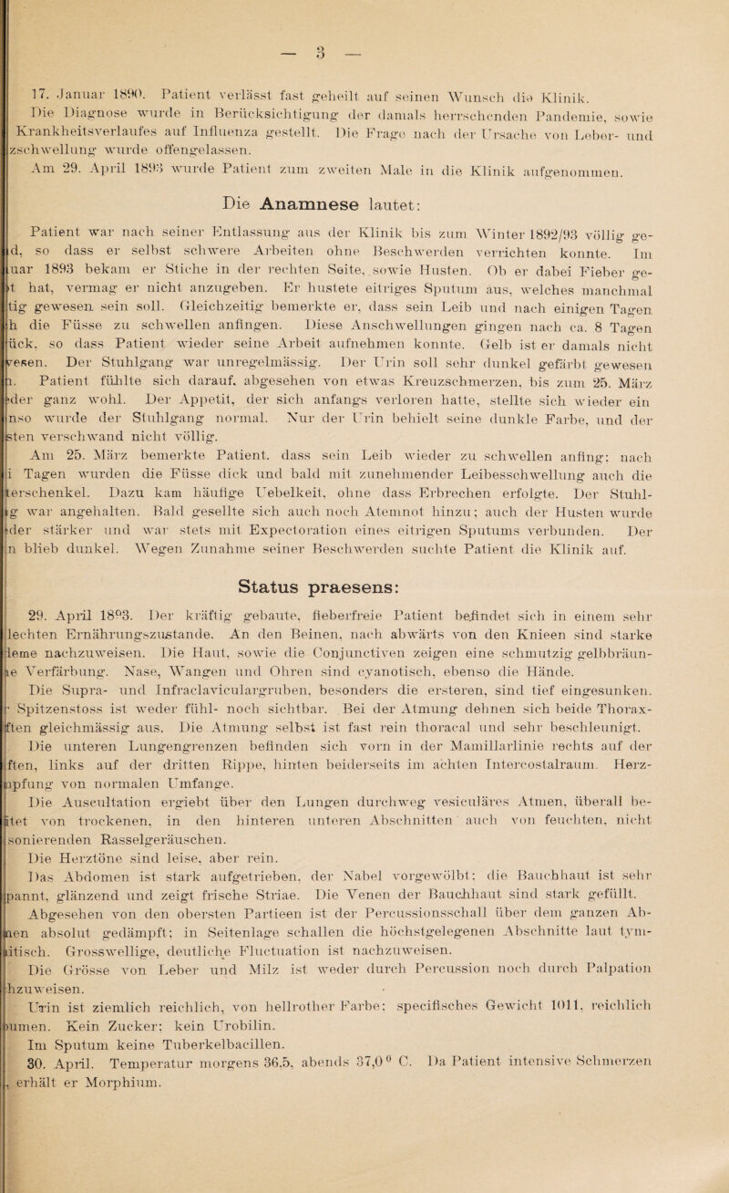 17. Januar 1890. Patient verlässt fast geheilt auf seinen Wunsch die Klinik. Die Diagnose wurde in Berücksichtigung der damals herrschenden Pandemie, sowie Krankheitsverlaufes auf Influenza gestellt. Die Frage nach der Ursache von Leber- und zschwellung wurde offengelassen. Am 29. April 1898 wurde Patient zum zweiten Male in die Klinik aufgenommen. Die Anamnese lautet: Patient war nach seiner Entlassung aus der Klinik bis zum Winter 1892/93 völlig ge- d, so dass er selbst schwere Arbeiten ohne Beschwerden verrichten konnte. Im uar 1893 bekam er Stiche in der rechten Seite, .sowie Husten. Ob er dabei Fieber o-e- 't hat, vermag er nicht anzugeben. Er hustete eitriges Sputum aus, welches manchmal tig gewesen sein soll. Gleichzeitig bemerkte er, dass sein Leib und nach einigen Tagen h die Füsse zu schwellen anfingen. Diese Anschwellungen gingen nach ca. 8 Tagen fick, so dass Patient wieder seine Arbeit aufnehmen konnte. Gelb ist er damals nicht Fesen. Der Stuhlgang war unregelmässig. Der Urin soll sehr dunkel gefärbt gewesen l. Patient fühlte sich darauf, abgesehen von etwas Kreuzschmerzen, bis zum 25. März ider ganz wohl. Der Appetit, der sich anfangs verloren hatte, stellte sich wieder ein nso wurde der Stuhlgang normal. Nur der Urin behielt seine dunkle Farbe, und der jsten verschwand nicht völlig. Am 25. März bemerkte Patient, dass sein Leib wieder zu schwellen anfing: nach ji Tagen wurden die Füsse dick und bald mit zunehmender Leibesschwellung auch die terschenkel. Dazu kam häufige Uebelkeit, ohne dass Erbrechen erfolgte. Der Stuhl- tg war angehalten. Bald gesellte sich auch noch Atemnot hinzu; auch der Husten wurde ‘der stärker und war stets mit Expectoration eines eitrigen Sputums verbunden. Der n blieb dunkel. Wegen Zunahme seiner Beschwerden suchte Patient die Klinik auf. Status praesens: 29. April 18Q3. Der kräftig gebaute, fieberfreie Patient befindet sich in einem sehr lechten Ernährungszustände. An den Beinen, nach abwärts von den Knieen sind starke lerne nachzuweisen. Die Haut, sowie die Conjunctiven zeigen eine schmutzig gelbbräun- e Verfärbung. Nase, Wangen und Ohren sind cyano tisch, ebenso die Hände. Die Supra- und Infraclaviculargruben, besonders die ersteren, sind tief eingesunken, r Spitzenstoss ist weder fühl- noch sichtbar. Bei der Atmung dehnen sich beide Thorax- ften gleichmässig aus, Die Atmung selbst ist fast rein thoracal und sehr beschleunigt. Die unteren Lungengrenzen befinden sich vorn in der Mamillarlinie rechts auf der ften, links auf der dritten Rippe, hinten beiderseits im achten Intercostalraum, Herz¬ apfung von normalen Umfange. Die Auscultation ergiebt über den Lungen durchweg vesiculäres Atmen, überall be¬ itet von trockenen, in den hinteren unteren Abschnitten auch von feuchten, nicht sonierenden Rasselgeräuschen. Die Herztöne sind leise, aber rein. Das Abdomen ist stark aufgetrieben, der Nabel vorgewölbt; die Bauchhaut ist sehr pannt, glänzend und zeigt frische Striae. Die Venen der Bauchhaut sind stark gefüllt. Abgesehen von den obersten Partieen ist der Percussionsschall über dem ganzen Ah¬ nen absolut gedämpft; in Seiten läge schallen die höchstgelegenen Abschnitte laut tym- dtisch. Grosswellige, deutliche Fluctuation ist nachzuweisen. Die Grösse von Leber und Milz ist weder durch Percussion noch durch Palpation hzuweisen. Urin ist ziemlich reichlich, von hellrother Farbe; speciflsches Gewicht 1011, reichlich )umen. Kein Zucker; kein Urobilin. Im Sputum keine Tuberkelbacillen. 30. April. Temperatur morgens 36,5, abends 37,0° C. Da Patient intensi ve Schmerzen , erhält er Morphium.