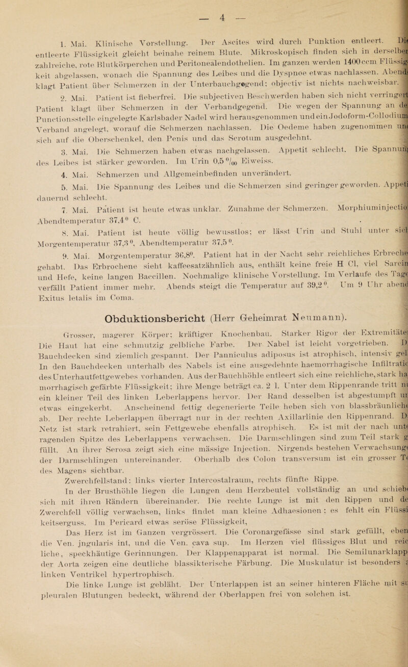 1 Mai. Klinische Vorstellung. Der Ascites wird durch Punktion entleert. Die entleerte Flüssigkeit gleicht beinahe reinem Blute. Mikroskopisch finden sich in derselbe! zahlreiche, rote Blutkörperchen und Peritonealendothelien. Im ganzen werden 1400ccm Flüssig¬ keit ab gelassen, wonach die Spannung des Leibes und die Dyspnoe etwas nachlassen. Aoend? klagt Patient über Schmerzen in der Unterbauchgegend: objectiv ist nichts nachweisbar. j 2. Mai. Patient ist fieberfrei. Die subjectiven Beschwerden haben sich nicht verringert Patient klagt über Schmerzen in der Verbandgegend. Die wegen der Spannung an de; Punctionsstelle eingelegte Karlsbader Nadel wird herausgenommen und ein J o d o f o r m - 0 o 11 o di ul Verband angelegt, worauf die Schmerzen nachlassen. Die Oedeme haben zugenommen uni sich auf die Oberschenkel, den Penis und das Scrotum ausgedehnt. 3. Mai. Die Schmerzen haben etwas nachgelassen. Appetit schlecht. Die Spannung des Leibes ist stärker geworden. Im Imin 0,5 °/q0 Eiweiss. 4. Mai. Schmerzen und Allgemeinbefinden unverändert. 5. Mai. Die Spannung des Leibes und die Schmerzen sind geringer geworden. Appeti dauernd schlecht. 7. Mai. Patient ist heute etwas unklar. Zunahme der Schmerzen. Morphiuminjectioi Abendtemperatur 37,4° C. 8. Mai. Patient ist heute völlig bewusstlos; er lässt Urin und Stuhl unter siel Morgentemperatur 37,3°, Abendtemperatur 37,5°. 9. Mai. Morgentemperatur 36,8°. Patient hat in der Nacht sehr reichliches Erbreche gehabt. Das Erbrochene sieht kaffeesatzähnlich aus, enthält keine freie H Ol, viel Sa rein und Hefe, keine langen Baccillen. Nochmalige klinische Vorstellung. Im Verlaufe des Tage verfällt Patient immer mehr. Abends steigt die Temperatur auf 39,2°. Um 9 I hr abend Exitus letalis im Coma. Obduktionsbericht (Herr G-eheimrat Neumann). Grosser, magerer Körper; kräftiger Knochenbau. Starker Rigor der - Extremitätei Die Haut hat eine schmutzig gelbliche Farbe. Der Nabel ist leicht vorgetrieben. I) Bauchdecken sind ziemlich gespannt. Der Panniculus adiposus ist atrophisch, intensiv gel In den Bauchdecken unterhalb des Nabels ist eine ausgedehnte haemorrhagische Infiltratid des Unterhautfettgewebes vorhanden. Aus der Bauchhöhle entleert sich eine reichliche, stark ha morrhagisch gefärbte Flüssigkeit; ihre Menge beträgt ca. 2 1. Unter dem Rippenrande tritt n| ein kleiner Teil des linken Leberlappens hervor. Der Rand desselben ist abgestumpft ur etwas eingekerbt. Anscheinend fettig degenerierte Teile heben sich von blassbräunlicht ab. Der rechte Leberlappen überragt nur in der rechten Axillarlinie den Rippenrand. D, Netz ist stark retrahiert, sein Fettgewebe ebenfalls atrophisch. Es ist mit der nach unb ragenden Spitze des Leberlappens verwachsen. Die Darmschlingen sind zum Teil stark g füllt. An ihrer Serosa zeigt sich eine mässige Injection. Nirgends bestehen \ erwachsungt der Darmschlingen untereinander. Oberhalb des Colon transversum ist ein grosser Tt des Magens sichtbar. Zwerchfellstand: links vierter Intercostalraum, rechts fünfte Rippe. In der Brusthöhle liegen die Lungen dem Herzbeutel vollständig an und schieb' sich mit ihren Rändern übereinander. Die rechte Lunge ist mit den Rippen und de Zwerchfell völlig verwachsen, links findet man kleine Adhaesionen ; es fehlt ein Fliissi keitserguss. Im Pericard etwas seröse Flüssigkeit, Das Herz ist im Ganzen vergrössert. Die Coronargefässe sind stark gefüllt, eben die Ven. jngularis int, und die Ven. cava sup. Im Herzen viel flüssiges Blut und reic liehe, speckhäutige Gerinnungen. Der Klappenapparat ist normal. Die Semilunarklapp der Aorta zeigen eine deutliche blassikteil sehe Färbung. Die Muskulatur ist besonders £ linken Ventrikel hypertrophisch. Die linke Lunge ist gebläht. Der Unterlappen ist an seiner hinteren Fläche mit sr, pleuralen Blutungen bedeckt, während der Oberlappen frei von solchen ist.