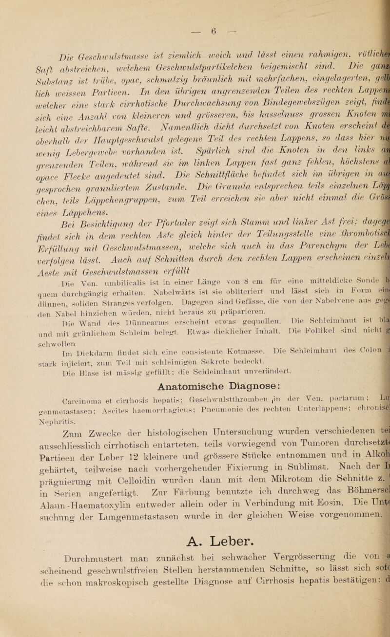 Die Geschwulstmasse ist ziemlich weich und lässt einen rahmigen, rötliche7 Saft abstreichen, welchem Geschwulstpartikelchen beigemischt sind. Die ganz* Substanz ist trübe, opac, schmutzig bräunlich mit mehrfachen, ein gelagerten, gelb, lieh weissen Partieen. In den übrigen angrenzenden Teilen des rechten Lappens 'welcher eine stark cirrhotische Durchwachsung von Bindegewebszügen zeigt, finde sich eine Anzahl von kleineren und grösseren, bis hasselnuss grossen Knoten mi leicht abstreichbarem Safte. Namentlich dicht durchsetzt von Knoten erscheint de oberhalb der Haupigeschwulst gelegene Teil ries rechten Lappens, so dass hier nu wenig Lebergewebe vorhanden ist Spärlich sind die Knoten in den links an grenzenden Teilen, während sie im linken Lappen fast ganz fehlen, höchstens al opace Flecke angedeutet sind. Die Schnittfläche befindet sich im übrigen in ah gesprochen granuliertem Zustande. Die Granula entsprechen teils einzelnen Läp% chen, teils Läppchengruppen, zum Teil erreichen sie aber nicht einmal die Gross eines Läppchens. Bei Besichtigung der Pfortader zeigt sich Stamm und linker Ast frei; dag ege findet sich in dem rechten Aste gleich hinter’ der Teilungsstelle eine thrombotisch Erfüllung mit Geschwulstmassen, welche sich auch in das Parenchym der Lebt verfolgen lässt. Auch auf Schnitten durch den rechten Lappen erscheinen einzeh Aeste mit Geschwulstmassen erfüllt Die Ven. umbilicalis ist in einer Länge von 8 cm für eine mitteldicke Sonde fl quem durchgängig erhalten. Nabelwärts ist sie obliteriert und lässt sich in Form ein. dünnen, soliden Stranges verfolgen. Dagegen sind Gefässe, die von der Nabel vene aus gege den Nabel hinziehen würden, nicht heraus zu präparieren. _ 1 Die Wand des Dünnearms erscheint etwas gequollen. Die Schleimhaut ist bla und mit orünliehern Schleim belegt. Etwas dicklicher Inhalt. Die Follikel sind nicht,,® schwollen _ _ IPn Dickdarm findet sich, eine consistente Kotmasse. Die Schleimhaut des Colon 1 stark injiciert, zum Teil mit schleimigen Sekrete bedeckt. Die Blase ist, mässig gefüllt; die Schleimhaut unverändert. Anatomische Diagnose: Carcinoma o-enm etastasen; et cirrhosis hepatis; G-eschwulstthromben ,in der Ven. portarum: Lu Ascites haemorrhagicus; Pneumonie des rechten Lnterlappens, chionijH Nephritis. Zum Zwecke der histologischen Untersuchung wurden verschiedenen fei ausschliesslich cirrhotisch entarteten, teils vorwiegend von Tumoren durchsetzt« Partieen der Leber 12 kleinere und grössere Stücke entnommen und in Alkoh gehärtet, teilweise nach vorhergehender Fixierung in Sublimat. Nach der L prägnierung mit Celloidm wurden dann mit dem Mikrotom die Schnitte z. in Serien angefertigt. Zur Färbung benutzte ich durchweg das Böhmerscl Alaun-Haematoxylin entweder allein oder in Verbindung mit Eosin. Die Untc suchung der Lungenmetastasen wurde in der gleichen Weise vorgenommen. A. Leber. Durchmustert man zunächst bei schwacher Vergrösserung die von a scheinend geschwulstfreien Stellen herstammenden Schnitte, so lässt sich sofe die schon makroskopisch gestellte Diagnose auf Cirrhosis hepatis bestätigen, d