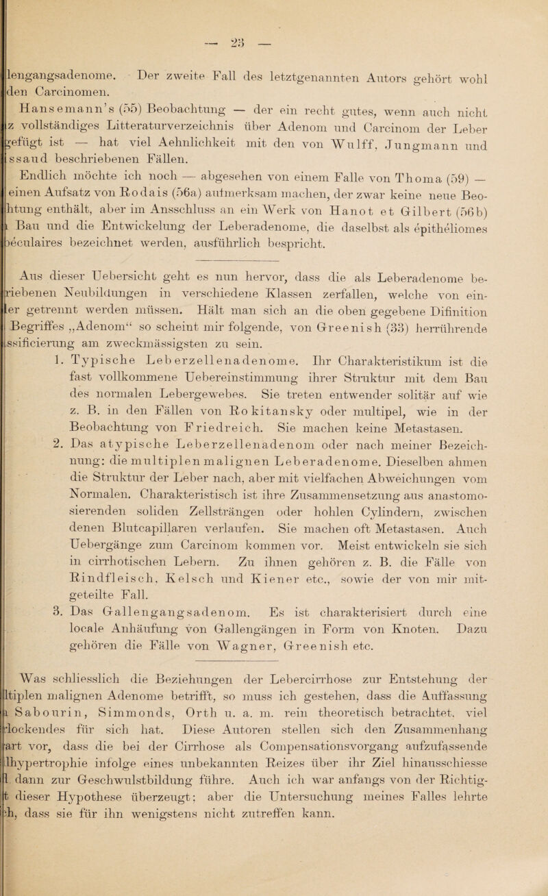 lengangsadenome. Der zweite Fall des letztgenannten Autors gehört wohl den Carcinomen. Hans emann’s (55) Beobachtung —- der ein recht gutes, wenn auch nicht z vollständiges LitteraturVerzeichnis über Adenom und Carcinom der Leber gefügt ist — hat viel Aehnlichkeit mit den von Wulff, Jungmann und ssaud beschriebenen Fällen. Endlich möchte ich noch — abgesehen von einem Falle von Thoma (59) — einen Aufsatz von Rodais (56a) aulmerksam machen, der zwar keine neue Beo- htung enthält, aber im Ansschluss an ein Werk von Hanot et Gilbert (56b) l Bau und die Entwickelung der Leberadenome, die daselbst als epitheliomes üeculaires bezeichnet werden, ausführlich bespricht. Aus dieser Uebersicht geht es nun hervor, dass die als Leberadenome be- riebenen Neubildungen in verschiedene Klassen zerfallen, welche von ein- |er getrennt werden müssen. Hält man sich an die oben gegebene Difinition j Begriffes „Adenom“ so scheint mir folgende, von Greenish (33) herrührende issificierung am zweckmässigsten zu sein. 1. Typische Leberzellenadenome. Ihr Charakteristikum ist die fast vollkommene UebereinStimmung ihrer Struktur mit dem Bau des normalen Lebergewebes. Sie treten entwender solitär auf wie z. B. in den Fällen von Rokitansky oder multipel, wie in der Beobachtung von Friedreich. Sie machen keine Metastasen. 2. Das atypische Leberzellenadenom oder nach meiner Bezeich¬ nung : die multiplen malignen Leberadenome. Dieselben ahmen die Struktur der Leber nach, aber mit vielfachen Abweichungen vom Normalen. Charakteristisch ist ihre Zusammensetzung aus anastomo- sierenden soliden Zellsträngen oder hohlen Cylindern, zwischen denen Blutcapillaren verlaufen. Sie machen oft Metastasen. Auch Uebergänge zum Carcinom kommen vor. Meist entwickeln sie sich in cirrhotischen Lebern. Zu ihnen gehören z. B. die Fälle von Rindfleisch, Kelsch und Kien er etc., sowie der von mir mit¬ geteilte Fall. 3. Das Gail engangsadenom. Es ist charakterisiert durch eine locale Anhäufung von Gallengängen in Form von Knoten. Dazu gehören die Fälle von Wagner, Greenish etc. Was schliesslich die Beziehungen der Lebercirrhose zur Entstehung der Etiplen malignen Adenome betrifft, so muss ich gestehen, dass die Auffassung |i Sabourin, Simmonds, Orth u. a. m. rein theoretisch betrachtet, viel flockendes für sich hat. Diese Autoren stellen sich den Zusammenhang tart vor, dass die bei der Cirrhose als Compensationsvorgang aufzufassende ilhypertrophie infolge eines unbekannten Reizes über ihr Ziel hinausschiesse 1 dann zur Geschwulstbildung führe. Auch ich war anfangs von der Richtig- |t dieser Hypothese überzeugt; aber die Untersuchung meines Falles lehrte di, dass sie für ihn wenigstens nicht zutreffen kann.