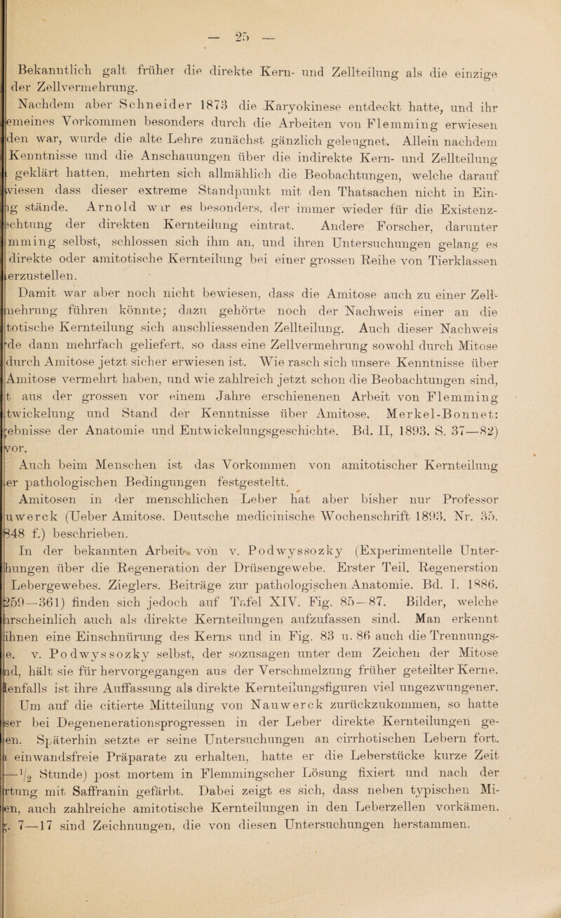 Bekanntlich, galt früher die direkte Kern- und Zellteilung als die einzige der Zellvermehrung. Nachdem aber Schneider 1873 die Karyokinese entdeckt hatte, und ihr emeines Vorkommen besonders durch die Arbeiten von Flemming erwiesen den war, wurde die alte Lehre zunächst gänzlich geleugnet. Allein nachdem Kenntnisse und die Anschauungen über die indirekte Kern- und Zellteilung geklärt hatten, mehrten sich allmählich die Beobachtungen, welche darauf viesen dass dieser extreme Standpunkt mit den Thatsachen nicht in Ein¬ ig stände. Arnold wir es besonders, der immer wieder für die Existenz- Achtung der direkten Kernteilung eintrat. Andere Forscher, darunter mming selbst, schlossen sich ihm an, und ihren Untersuchungen gelang es direkte oder amitotische Kernteilung bei einer grossen Reihe von Tierklassen Lerzustellen. Damit war aber noch nicht bewiesen, dass die Amitose auch zu einer Zell¬ mehrung führen könnte; dazu gehörte noch der Nachweis einer an die totische Kernteilung sich anschliessenden Zellteilung. Auch dieser Nachweis ~de dann mehrfach geliefert, so dass eine Zellvermehrung sowohl durch Mitose durch Amitose jetzt sicher erwiesen ist. Wie rasch sich unsere Kenntnisse über Amitose vermehrt haben, und wie zahlreich jetzt schon die Beobachtungen sind, t aus der grossen vor einem Jahre erschienenen Arbeit von Flemming pwickelung und Stand der Kenntnisse über Amitose, Merkel-Bonnet: £ebnisse der Anatomie und Entvvickelungsgeschichte. Bd. II, 1893. S, 37—82) vor. Auch beim Menschen ist das Vorkommen von amitotischer Kernteilung ier pathologischen Bedingungen festgesteltt. Amitosen in der menschlichen Leber hat aber bisher nur Professor uwerck (Ueber Amitose. Deutsche medicinische Wochenschrift 1893. Nr. 35. 848 f.) beschrieben. In der bekannten Arbeit , von v. Podwyssozky (Experimentelle Llnter- ihungen über die Regeneration der Drüsengewebe. Erster Teil. Regenerstion Lebergewebes. Zieglers. Beiträge zur pathologischen Anatomie. Bd. I. 1886. 259—-361) finden sich jedoch auf Tafel NIV. Fig. 85 — 87. Bilder, welche hrscheinlich auch als direkte Kernteilungen aufzufassen sind. Man erkennt jihnen eine Einschnürung des Kerns und in Fig. 83 u. 86 auch die Trennungs- e. v. Podwyssozky selbst, der sozusagen unter dem Zeichen der Mitose ind, hält sie für hervorgegangen aus der Verschmelzung früher geteilter Kerne, lenfalls ist ihre Auffassung als direkte Kernteilungsfiguren viel ungezwungener. Um auf die citierte Mitteilung von Nauwerck zurückzukommen, so hatte ^er bei Degenenerationsprogressen in der Leber direkte Kernteilungen ge- en. Späterhin setzte er seine Untersuchungen an cirrhotischen Lebern fort. l einwandsfreie Präparate zu erhalten, hatte er die Leberstücke kurze Zeit — ^2 Stunde) post mortem in Flemmingscher Lösung fixiert und nach der rtung mit Saffranin gefärbt. Dabei zeigt es sich, dass neben typischen Ali¬ en, auch zahlreiche amitotische Kernteilungen in den Leberzellen vorkämen. 7—17 sind Zeichnungen, die von diesen Untersuchungen herstamraen.