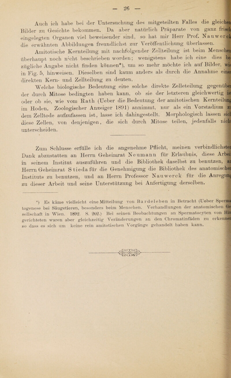 Auch ich habe bei der Untersuchung des mitgeteilten Falles die gleichen Bilder zu Gesichte bekommen. Da aber natürlich Präparate von ganz frisch eingelegten Organen viel beweisender sind, so hat mir Herr Prof. Nauwerck die erwähnten Abbildungen freundlichst zur Veröffentlichung überlassen. Amitoti sehe Kernteilung mit nachfolgender Zellteilung ist beim Menschen überhaupt noch nicht beschrieben worden; wenigstens habe ich eine dies be¬ zügliche Angabe nicht finden können*), um so mehr möchte ich auf Bilder, wie in Fig. 5, hin weisen. Dieselben sind kaum anders als durch die Annahme einei direkten Kern- und Zellteilung zu deuten. Welche biologische Bedeutung eine solche direkte Zelleteilung gegenübei der durch Mitose bedingten haben kann, ob sie der letzteren gleichwertig isl oder ob sie, wie vom Kath (Ueber die Bedeutung der amitotischen Kernteilung im Hoden. Zoologischer Anzeiger 1891) annimmt, nur als ein Vorstadium zi dem Zelltode aufzufassen ist, lasse ich dahingestellt. Morphologisch lassen siel diese Zellen, von denjenigen, die sich durch Mitose teilen, jedenfalls nicki unterscheiden. Zum Schlüsse erfülle ich die angenehme Pflicht, meinen verbindlichste! Dank abzustatten an Herrn Geheimrat Neumann für Erlaubnis, diese Arbeii in seinem Institut auszuführen und die Bibliothek daselbst zu benutzen, ai Herrn Geheimrat Stiedafür die Genehmigung die Bibliothek des anatomischeil Instituts zu benutzen, und an Herrn Professor Nauwerck für die Anregung zu dieser Arbeit und seine Unterstützung bei Anfertigung derselben. *) Es käme vielleicht eine Mitteilung von Bardeleben in Betracht (Ueber Sperma togenese bei Säugetieren, besonders beim Menschen. Verhandlungen der anatomischen Ge Seilschaft in Wien. 1892. S. 202.) Bei seinen Beobachtungen an Spermatocyten von Hin gerichteten waren aber gleichzeitig Veränderungen an den Chromatinfäden zu erkenn« so dass es sich um keine rein amitotischen Vorgänge gehandelt haben kann.