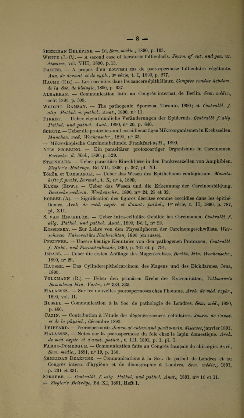 Sheridan Delépine. — Id. Sem. mèdic., 1890, p. 108. White (J.-C.). — A second case of lceratosis follicularis. Journ. of eut. and g en. ur. diseases, vol. VIII, 1890, p. 13. Darier. — A propos d’un nouveau cas de psorospermose folliculaire végétante. Ann. de dermat. et de sypli., 3e série, t. I, 1890, p. 277. Hache (Ed.).— Les coccidies dans les cancers épithéliaux. Comptes rendus hebdom. de la Soe. de biologie, 1890, p. 637. Albarran. — Communication faite au Congrès internat, de Berlin. Sem. mèdic., août 1890, p. 308. Wright. Ramsay. — The pathogenic Sporozoa. Toronto, 1890; et Centralbl. f. allg. Pathol, u.patliol. Anat., 1890, n° 11. Firket. — Ueber eigenthümliche Verânderungen der Epidermis. Centralbl. f. allg. Pathol, und pathol. Anat., 1890, n° 20, p. 616. Schütz. — Ueber die protozoen-und coccidienartigen Mikroorganismen in Krebszellen. München. med. Wochensehr., 1890, n° 35. — Mikroskopische Carcinombefunde. Frankfurt a/M., 1890. Nils Sjobring. — Ein parasitârer protozoartiger Organismus in Carcinomen. Portschr. d. Med., 1890,p. 529. Steinhaus. — Ueber parasitare Einschlüsse in den Pankreaszellen von Amphibien. Ziegler’s Beitrdge, Bd VII, 1890, p. 367, pl. XI. Tôrôk et Tommasoli. — Ueber das Wesen des Epithelioma contagiosum. Monats- hefte f.prdkt. Dermat., t. X, n° 4, 1890. Klebs (Edw.). — Ueber das Wesen und die Erkennung der Carcinombildung. Deutsche medicin. Wochensehr., 1890, nos 24, 25 et 32. Borrel (A). — Signification des figures décrites comme coccidies dans les épithé- liomes. Arch. de mèd. expér. et d’anat. patliol., 1er série, t. II, 1890, p. 787, pl. XII. S. van Heukelcm. — Ueber intra-cellulare Gebilde bei Carcinomen. Centralbl. f. allg. Pathol, und pathol. Anat., 1890, Bd I, n° 22. Kossinsky. — Zur Lehre von den Pbysaliphoren der Carcinomgescbwülste. War- schauer Universitàts Nachrichten, 1890 (en russe). Pfeiffer. — Unsere heutige Kenntniss von den pathogenen Protozoen. Centralbl. f. B a ht. und Parasitenhunde, 1890, p. 761 et p. 794. Israël. — Ueber die ersten Anfange des Magenkrebses. Berlin, klin. Wochensehr., 1890, n° 29. Hauser. — Das Cylinderepithelcarcinom des Magens und des Dickdarmes, Jena, 1890. Volkmann (R.). — Ueber den primaren Krebs der Extremitaten. Volhmann’s Samvdung Min. Vortr., nos 334, 335. Malassez. — Sur les nouvelles psorospermoses chez l’homme. Arch de mèd. expér., 1890, vol. II. Russel. — Communication û la Soc. de pathologie de Londres. Sem. mèd., 1890, p. 466. Cazin. — Contribution à l’étude des dégénérescences cellulaires. Journ. de l’anat. et de la physiol., décembre 1890. Pfiffard. — Psorospermosis. Jcwr/i. of cutan. and genito-urin. diseases, janvier 1891. Malassez. — Notes sur la psorospermose du foie chez le lapin domestique. Arch. de mèd. expér. et d’anat. pathol., t. III, 1891, p. 1, pl. I. Fabre-Domergue. — Communication faite au Congrès français de chirurgie. Avril, Sem. mèdic., 1891, n° 19, p. 150. Sheridan Delépine. — Communications à la Soc. de pathol. de Londres et au Congrès intern. d’hygiène et de démographie à Londres. Sem. mèdic., 1891, p. 231 et 331. Stroebe. — Centralbl. f. allg. Pathol, und pathol. Anat., 1891, nos 10 et 11.