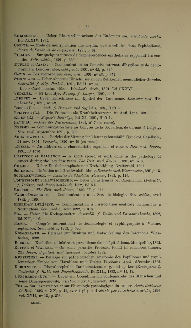 Rheinstein. — Ueber Riesenzellensarkom des Endometrium. Virchow’s Arch., Bd CXXIV, 1891. Cornil. — Mode de multiplication des noyaux et des cellules dans l’épithéliome. Journ. de l’anat. et de la physiol., 1891, p. 97. Pilliet. — Sur quelques formes de dégénérescences épithéliales rappelant les coc- cidies. Trib. mèdic., 1891, p. 360. Duplay et Cazin. — Communication au Congrès internat, d’hygiène et de démo¬ graphie à Londres. Sem. méd , août 1891, n° 42, p. 349. Cazin. — Les sporozoaires. Sem. méd., 1891, n° 43, p. 354. Steinhaus. — Ueber abnorme Einschliisse in den Zellkernen menschlicher Gewebe. Centralbl. f. allg. Pathol., 1891, Bd II, n° 14. — Ueber Carcinomeinschlüsse. Virchow's Arch., 1891, Bd CXXVI. • Vedkler. — Et kraetdyr. N. mag.f. Laeger, 1891, n° 7. Bibbert. — Ueber Einschlüsse im Epithel der Carcinome. Deutsche med. Wo- chenschr., 1891, n° 42. Boeck (C.). — Arch./. Dermat. und Syphilis, 1891, Heft 6. Pfeiffer (L.). — Die Protozoen als Krankheitserreger. 2te Aufl. Iena, 1891. Klien (R.). — Ziegler’s Beitrage, Bd XI, 1891, Heft 1. Rattm (J.). —Bote der Naturhunde, 1891, n° 7 (en russe). Neisser. — Communication faite au Congrès de la Soc. allem. de dermat. à Leipzig. Sem. méd., septembre 1891, p. 393. Sudakewitsch. — Bericht der Sitzung der kiewer geburtshülfl. Gynâkol. Gesellscli., 24 nov. 1891. Vratseh., 1891, n° 49 (en russe). Russel. — An address on a characteristic organism of cancer. Brit.med. Journ., 1891, n« 1576. Shattock et Ballance. — A short record of work done in the pathology of cancer during the last fiew years. The B rit. med. Journ., 1891, n° 1576. Ohloff. — Ueber Epithelmetaplasie und Krebsbildung. Greifswald, 1891. Schleich. — Infection und Geschwulstbildung.Dc?/^c7<e med. Wochenschr., 1891, n° 3. Soüdakewitsch. — Annales de l'Institut Pasteur, 1892, p. 146. Podwyssozki et Sawtschenko. — Ueber Parasitismus bei Carcinomen. Centralbl. f. Baktcr. und Parasitenkunde, 1892, Bd XI. Ruffer. — The Brit. med. Journ., 1892, II, p. 115. Fabre-Domergue. — Communication à la Soc. de biologie. Sem. mèdic., avril 1892, p. 169. Sheridan Delépine. — Communication à l’Association médicale britannique, à Nottingham. Sem. mèdic., août 1892, p. 318. Foa. — Ueber die Krebsparasiten. Centralbl. f. Baht. und Parasitenkunde, 1892, Bd XII, n° 6. Boeck. — Congrès international de dermatologie et syphiligraphie à Vienne, septembre. Sem. mèdic., 1892, p. 380. Noeggerath. — Beitrage zur Struktur und Entwickelung des Carcinoms. Wies- baden, 1892. Borrel. — Évolution cellulaire et parasitisme dans Pépithélioma. Montpellier, 1892. Ruffer et Walker. — On some parasitic Protozoa found in cancerous tumors. The Journ. of pathol. and bacteriol., octobre 1892. Kursteiner. — Beitrage zur pathologischen Anatomie des Papillomes und papil- lomatoser Krebse von Harnblase und Utérus. Virchow s Arch., décembre 1892. Korotneff. - Rhopalocephalus Carcinomatosus n. g. und sp. kor. (Krebsparasit). Centralbl. f. Baht. und: Parasitenkunde. Bd XIII, 1893, nos 11, 12. Burchardt (Eug.). — Ueber ein Coccidium im Schleimkrebs des Menschen und seine Dauersporencyste. Virchow's Arch., janvier, 1893. Foa.— Sur les parasites et sur l’histologie pathologique du cancer. Arch. italiennes de Biol., 1893, t. XX, p. 44, avec 4 pl. ; et Archivio per la scienze mediche, 1893, vol. XVII, n° 13, p. 253. KESER. 1.