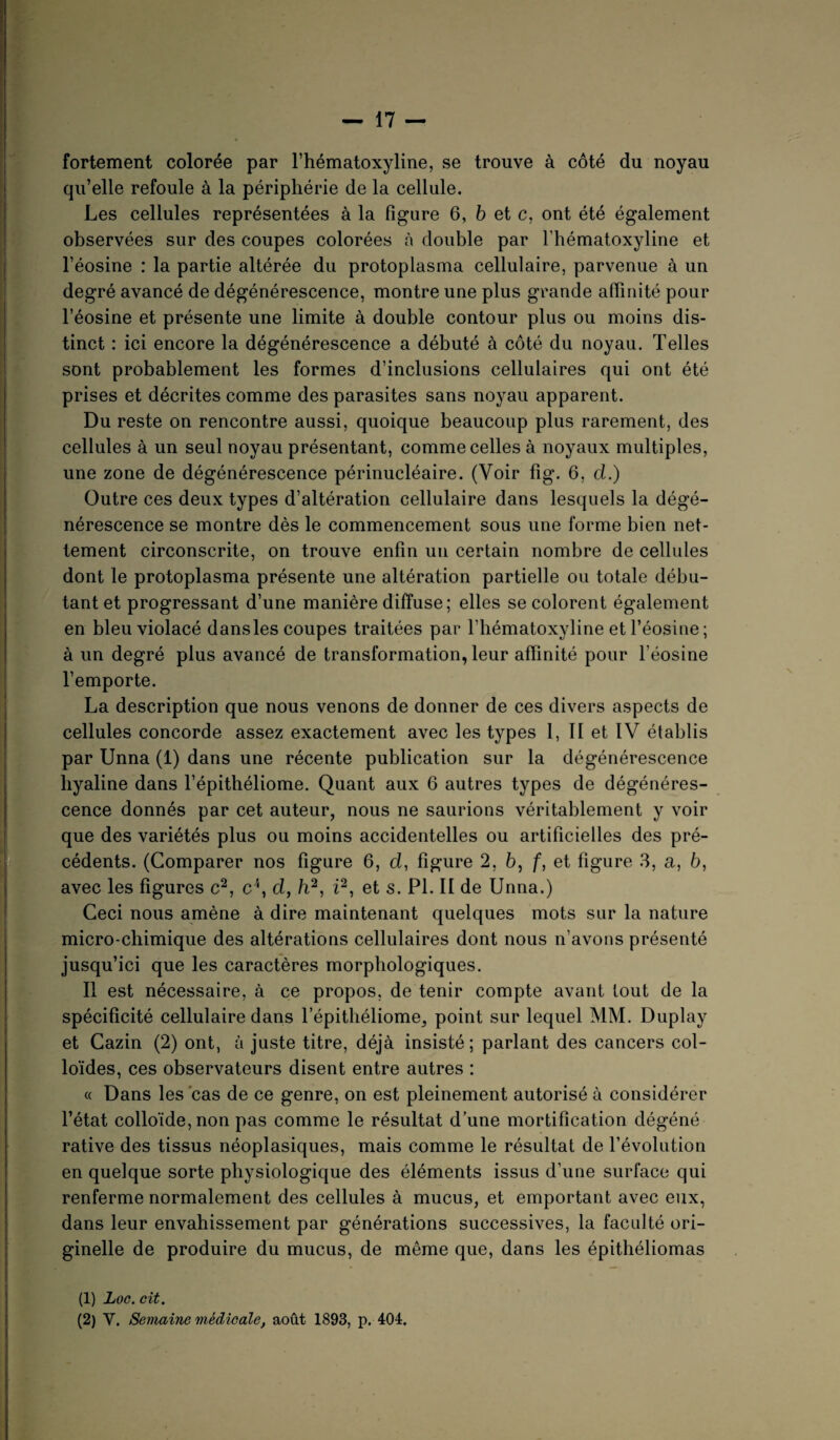 fortement colorée par l’hématoxyline, se trouve à côté du noyau qu’elle refoule à la périphérie de la cellule. Les cellules représentées à la figure 6, b et c, ont été également observées sur des coupes colorées à double par l’hématoxyline et l’éosine : la partie altérée du protoplasma cellulaire, parvenue à un degré avancé de dégénérescence, montre une plus grande affinité pour l’éosine et présente une limite à double contour plus ou moins dis¬ tinct : ici encore la dégénérescence a débuté à côté du noyau. Telles sont probablement les formes d’inclusions cellulaires qui ont été prises et décrites comme des parasites sans noyau apparent. Du reste on rencontre aussi, quoique beaucoup plus rarement, des cellules à un seul noyau présentant, comme celles à noyaux multiples, une zone de dégénérescence périnucléaire. (Voir fig. 6, d.) Outre ces deux types d’altération cellulaire dans lesquels la dégé¬ nérescence se montre dès le commencement sous une forme bien net¬ tement circonscrite, on trouve enfin un certain nombre de cellules dont le protoplasma présente une altération partielle ou totale débu¬ tant et progressant d’une manière diffuse; elles se colorent également en bleu violacé dansles coupes traitées par l’hématoxyline et l’éosine; à un degré plus avancé de transformation, leur affinité pour l'éosine l’emporte. La description que nous venons de donner de ces divers aspects de cellules concorde assez exactement avec les types I, II et IV établis par Unna (1) dans une récente publication sur la dégénérescence hyaline dans l’épithéliome. Quant aux 6 autres types de dégénéres¬ cence donnés par cet auteur, nous ne saurions véritablement y voir que des variétés plus ou moins accidentelles ou artificielles des pré¬ cédents. (Comparer nos figure 6, d, figure 2, 6, f, et figure 3, a, 6, avec les figures c1 2, c\ d, b2, i2, et s. Pl. II de Unna.) Ceci nous amène à dire maintenant quelques mots sur la nature micro-chimique des altérations cellulaires dont nous n’avons présenté jusqu’ici que les caractères morphologiques. Il est nécessaire, à ce propos, de tenir compte avant tout de la spécificité cellulaire dans l’épithéliome, point sur lequel MM. Duplay et Cazin (2) ont, à juste titre, déjà insisté; parlant des cancers col¬ loïdes, ces observateurs disent entre autres : « Dans les cas de ce genre, on est pleinement autorisé à considérer l’état colloïde, non pas comme le résultat d’une mortification dégéné rative des tissus néoplasiques, mais comme le résultat de l’évolution en quelque sorte physiologique des éléments issus d’une surface qui renferme normalement des cellules à mucus, et emportant avec eux, dans leur envahissement par générations successives, la faculté ori¬ ginelle de produire du mucus, de même que, dans les épithéliomas (1) Loc. cit.