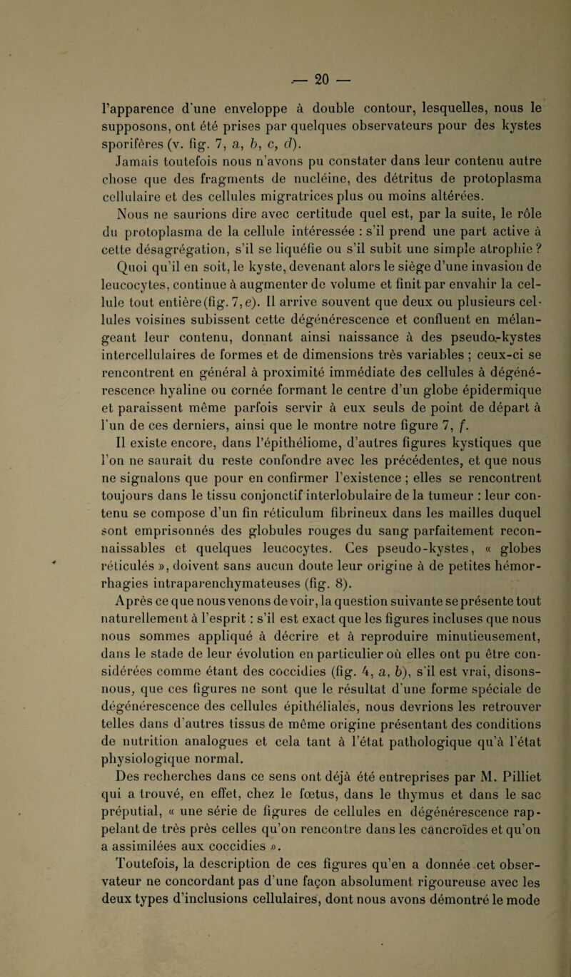 l’apparence d'une enveloppe à double contour, lesquelles, nous le supposons, ont été prises par quelques observateurs pour des kystes sporifères (v. fig. 7, a, b, c, ci). Jamais toutefois nous n’avons pu constater dans leur contenu autre chose que des fragments de nucléine, des détritus de protoplasma cellulaire et des cellules migratrices plus ou moins altérées. Nous ne saurions dire avec certitude quel est, par la suite, le rôle du protoplasma de la cellule intéressée : s’il prend une part active à cette désagrégation, s’il se liquéfie ou s’il subit une simple atrophie ? Quoi qu’il en soit, le kyste, devenant alors le siège d’une invasion de leucocytes, continue à augmenter de volume et finit par envahir la cel¬ lule tout entière(fig. 7,e). 11 arrive souvent que deux ou plusieurs cel¬ lules voisines subissent cette dégénérescence et confluent en mélan¬ geant leur contenu, donnant ainsi naissance à des pseudo-kystes intercellulaires de formes et de dimensions très variables ; ceux-ci se rencontrent en général à proximité immédiate des cellules à dégéné¬ rescence hyaline ou cornée formant le centre d’un globe épidermique et paraissent même parfois servir à eux seuls de point de départ à l’un de ces derniers, ainsi que le montre notre figure 7, f. Il existe encore, dans l’épithéliome, d’autres figures kystiques que l’on ne saurait du reste confondre avec les précédentes, et que nous ne signalons que pour en confirmer l’existence ; elles se rencontrent toujours dans le tissu conjonctif interlobulaire de la tumeur : leur con¬ tenu se compose d’un fin réticulum fibrineux dans les mailles duquel sont emprisonnés des globules rouges du sang parfaitement recon¬ naissables et quelques leucocytes. Ces pseudo-kystes, « globes réticulés », doivent sans aucun doute leur origine à de petites hémor¬ rhagies intraparenchymateuses (fîg. 8). Après ce que nous venons de voir, la question suivante se présente tout naturellement à l’esprit : s’il est exact que les figures incluses que nous nous sommes appliqué à décrire et à reproduire minutieusement, dans le stade de leur évolution en particulier où elles ont pu être con¬ sidérées comme étant des coccidies (fig. 4, a, 6), s'il est vrai, disons- nous, que ces figures ne sont que le résultat d'une forme spéciale de dégénérescence des cellules épithéliales, nous devrions les retrouver telles dans d’autres tissus de même origine présentant des conditions de nutrition analogues et cela tant à l’état pathologique qu’à l’état physiologique normal. Des recherches dans ce sens ont déjà été entreprises par M. Pilliet qui a trouvé, en effet, chez le fœtus, dans le thymus et dans le sac préputial, « une série de figures de cellules en dégénérescence rap¬ pelant de très près celles qu’on rencontre dans les cancroïdes et qu’on a assimilées aux coccidies ». Toutefois, la description de ces figures qu’en a donnée cet obser¬ vateur ne concordant pas d’une façon absolument rigoureuse avec les deux types d’inclusions cellulaires, dont nous avons démontré le mode