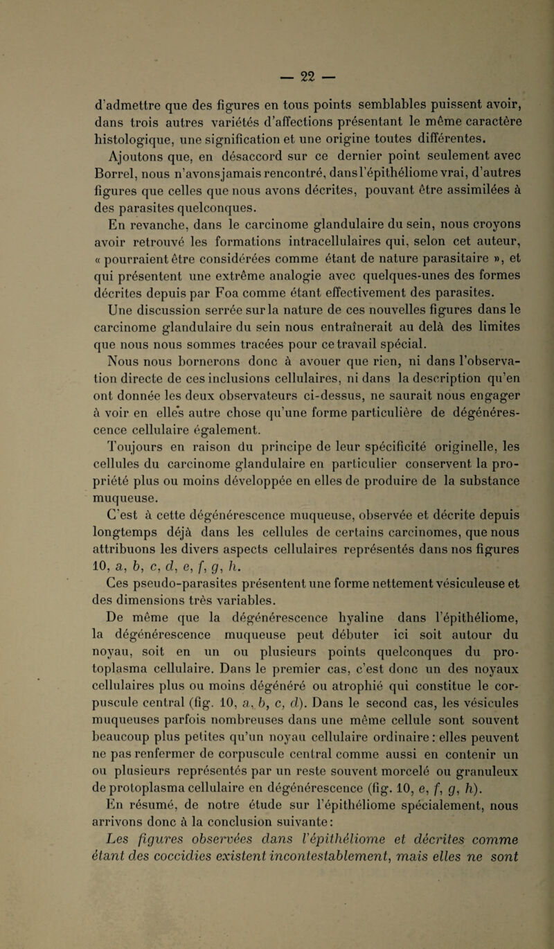 d’admettre que des figures en tous points semblables puissent avoir, dans trois autres variétés d’affections présentant le même caractère histologique, une signification et une origine toutes différentes. Ajoutons que, en désaccord sur ce dernier point seulement avec Borrel, nous n’avonsjamais rencontré, dansl’épithéliome vrai, d’autres figures que celles que nous avons décrites, pouvant être assimilées à des parasites quelconques. En revanche, dans le carcinome glandulaire du sein, nous croyons avoir retrouvé les formations intracellulaires qui, selon cet auteur, « pourraient être considérées comme étant de nature parasitaire », et qui présentent une extrême analogie avec quelques-unes des formes décrites depuis par Foa comme étant effectivement des parasites. Une discussion serrée sur la nature de ces nouvelles figures dans le carcinome glandulaire du sein nous entraînerait au delà des limites que nous nous sommes tracées pour ce travail spécial. Nous nous bornerons donc à avouer que rien, ni dans l’observa¬ tion directe de ces inclusions cellulaires, ni dans la description qu’en ont donnée les deux observateurs ci-dessus, ne saurait nous engager à voir en elles autre chose qu’une forme particulière de dégénéres¬ cence cellulaire également. Toujours en raison du principe de leur spécificité originelle, les cellules du carcinome glandulaire en particulier conservent la pro¬ priété plus ou moins développée en elles de produire de la substance muqueuse. C'est à cette dégénérescence muqueuse, observée et décrite depuis longtemps déjà dans les cellules de certains carcinomes, que nous attribuons les divers aspects cellulaires représentés dans nos figures 10, a, b, c, d, e, f, g, h. Ces pseudo-parasites présentent une forme nettement vésiculeuse et des dimensions très variables. De même que la dégénérescence hyaline dans l’épithéliome, la dégénérescence muqueuse peut débuter ici soit autour du noyau, soit en un ou plusieurs points quelconques du pro¬ toplasma cellulaire. Dans le premier cas, c’est donc un des noyaux cellulaires plus ou moins dégénéré ou atrophié qui constitue le cor¬ puscule central (fig. 10, a, 6, c, d). Dans le second cas, les vésicules muqueuses parfois nombreuses dans une même cellule sont souvent beaucoup plus petites qu’un noyau cellulaire ordinaire : elles peuvent ne pas renfermer de corpuscule central comme aussi en contenir un ou plusieurs représentés par un reste souvent morcelé ou granuleux de protoplasma cellulaire en dégénérescence (fig. 10, e, f, g, h). En résumé, de notre étude sur l’épithéliome spécialement, nous arrivons donc à la conclusion suivante: Les figures observées dans Vépithéliome et décrites comme étant des coccidies existent incontestablement, mais elles ne sont