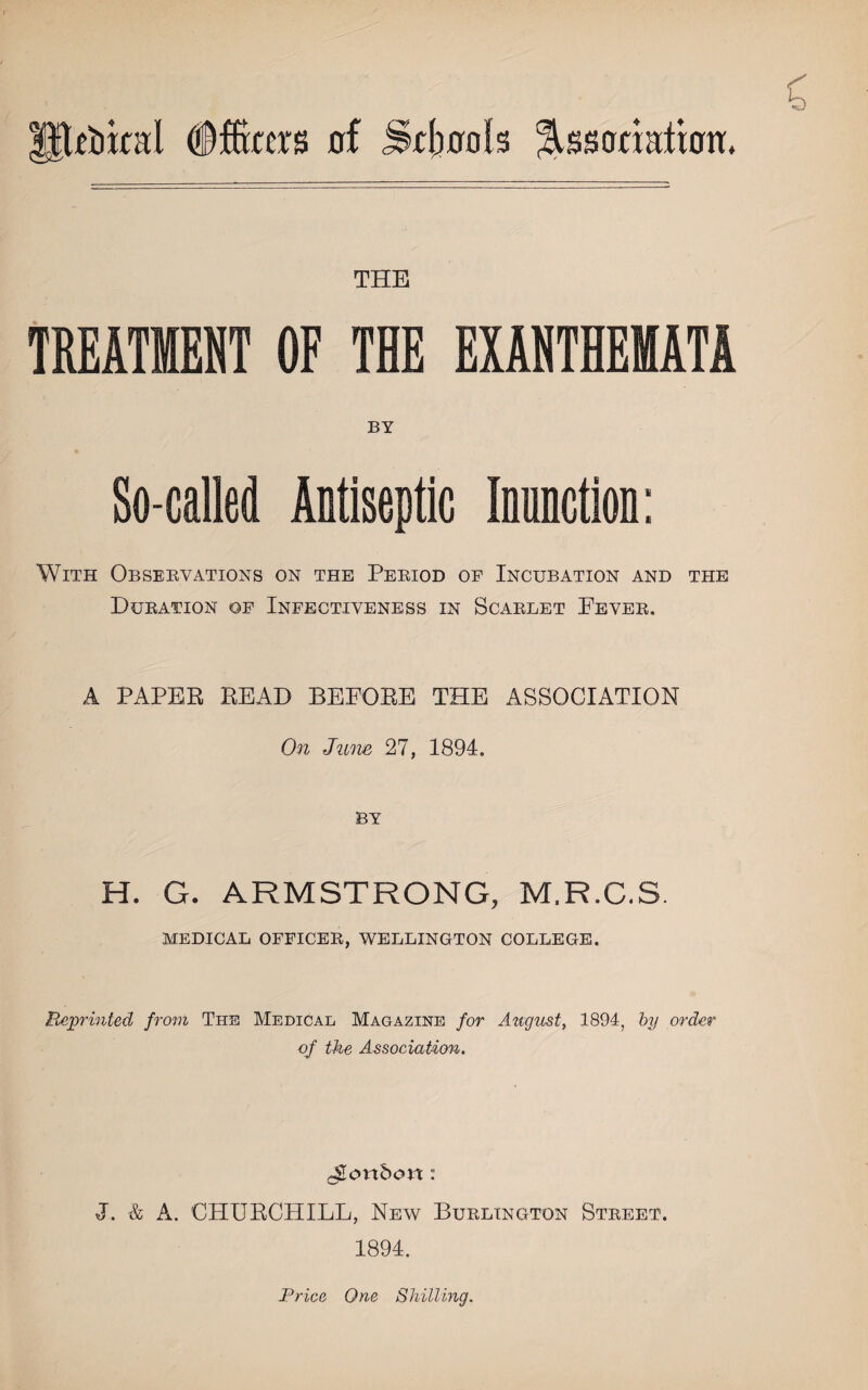 xtikal dffas of Stools jlbsofxadtfrm. THE TREATMENT OF THE EXANTHEMATA BY So-called Antiseptic Inunction: With Observations on the Period of Incubation and the Duration of Infectiveness in Scarlet Pever. A PAPER READ BEFORE THE ASSOCIATION On June 27, 1894. BY H. G. ARMSTRONG, M.R.C.S. MEDICAL OFFICER, WELLINGTON COLLEGE. Reprinted from The Medical Magazine for August, 1894, by order of the Association. ^onbort: J. & A. CHURCHILL, New Burlington Street. 1894. Price One Shilling.