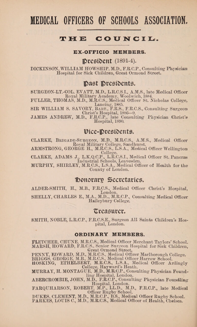 MEDICAL OFFICERS OF SCHOOLS ASSOCIATION. T H E COU N GIL. EX-OFFICIO MEMBERS. president (iB9i-4). DICKINSON, WILLIAM H'OWSHIP. M.D., F.R.C.P., Consulting' Physician Hospital for Sick Children, Great Ormond Street. past presidents. SURGEON-LT.-GOL. EYATT, M.D., L.R.C.S.I., A.M.S., late Medical Officer Royal Military Academy, Woolwich, 1884. FULLER, THOMAS, M.D., M.R.C.S., Medical Officer St. Nicholas College, Lancing-, 1885. SIR WILLIAM S. SAVORY, Bart., F.R.S., F.R.C.S., Consulting- Surgeon Christ’s Hospital, 1886—9. JAMES ANDREWr M.D., F.R.C.P., late Consulting- Physician Christ’s1 Hospital, 1890. Dice-presidents. CLARKE, Brigade-Surgeon, M.D., M.R.C.S., A.M.S., Medical Officer Royal Military Colleg’e, Sandhurst. ARMSTRONG, GEORGE H., M.R.C.S., L.S.A., Medical Officer Wellington College. CLARKE, ADAMS J., L.K.Q.C.P., L.R.C.S.I., Medical Officer St. Pancras Industrial Schools, Leavesden. MURPHY, SHIRLEY, M.R.C.S., L.S.A., Medical Officer of Health for the County of London. Honorary Secretaries. ALDER-SMITH, H., M.B., F.R.C.S, Medical Officer Christ's Hospital, London. SHELLY, CHARLES E,, M.A., M.D.., M.R.C.P., Consulting- Medical Officer Haileybury College. ^Treasurer. SMITH, NOBLE, L.R.C.P., F.R.C.S.E., Surgeon All Saints Children’s Hos- pital, London. ORDINARY MEMBERS. FLETCHER. CHUNE, M.R.C.S., Medical Officer Merchant Taylors7 School. MARSH, HOWARD, F.R.C.S., Senior Surgeon Hospital for Sick Children, Great Ormond Street. PENNY, EDWARD, M.D,, M.R.C.S., Medical Officer Marlborough College. BRIGGS. GEORGE, M.B., M.R.C.S., Medical Officer Harrow School. HOSKING, ETHELBERT, M.R.C.S., L.S.A., Medical Officer Ardingly College, Hayward’s Heath. MURRAY, H, MONTAGUE, M.D., M.R.O.P., Consulting Physician Found¬ ling Hospital, London. ABERCROMBIE, JOHN, M.D., F.R.C.P,, Consulting' Physician Foundling: Hospital, London. FARQUHARSON, ROBERT. M.P., LED., M.D., F.R.C.P., late Medical Officer Rugby School. DUKES. CLEMENT, M.D., M.R.C.P., B.S., Medical Officer Rugby School. PARKES, LOUIS C., M.D., M.R.C.S., Medical Officer of Health, Chelsea,