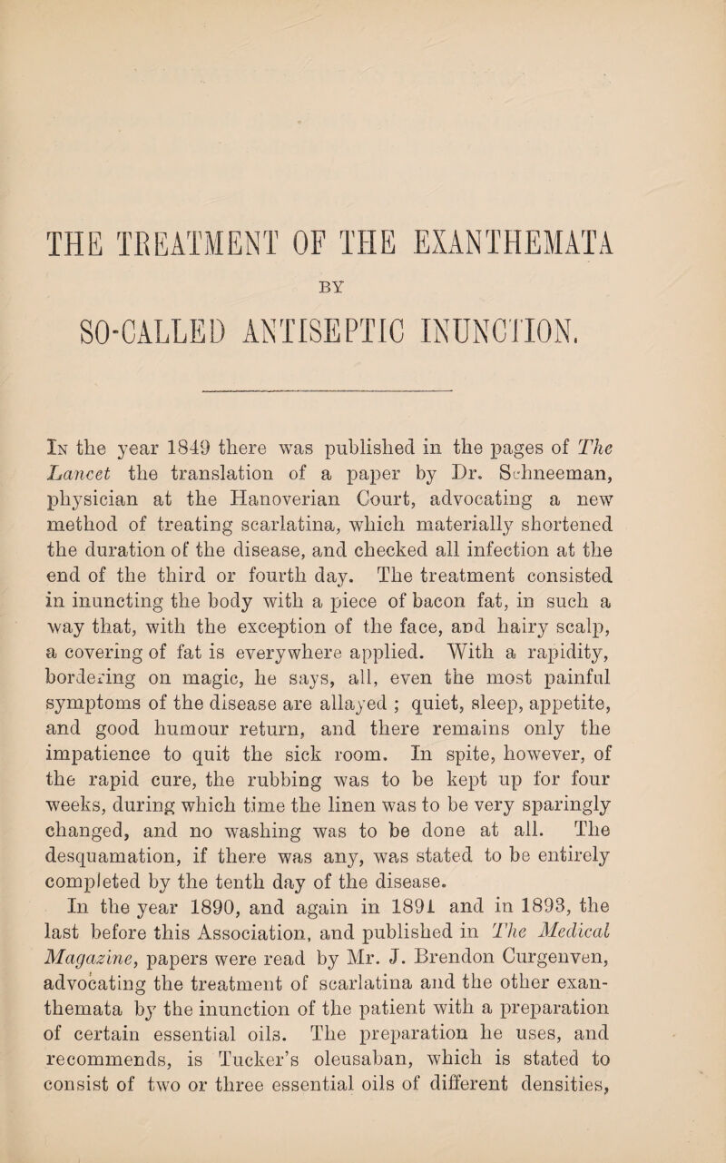 THE TREATMENT OF THE EXANTHEMATA BY SO-CALLED ANTISEPTIC INUNCTION. In the year 1849 there was published in the pages of The Lancet the translation of a paper by Dr. Schneeman, physician at the Hanoverian Court, advocating a new method of treating scarlatina,, which materially shortened the duration of the disease, and checked all infection at the end of the third or fourth day. The treatment consisted in inuncting the body with a piece of bacon fat, in such a way that, with the exception of the face, and hairy scalp, a covering of fat is everywhere applied. With a rapidity, bordering on magic, he says, all, even the most painful symptoms of the disease are allayed ; quiet, sleep, appetite, and good humour return, and there remains only the impatience to quit the sick room. In spite, however, of the rapid cure, the rubbing was to be kept up for four weeks, during which time the linen was to be very sparingly changed, and no washing was to be done at all. The desquamation, if there was any, was stated to be entirely completed by the tenth day of the disease. In the year 1890, and again in 1891 and in 1893, the last before this Association, and published in The Medical Magazine, papers were read by Mr. J. Brendon Curgenven, advocating the treatment of scarlatina and the other exan¬ themata by the inunction of the patient with a preparation of certain essential oils. The preparation he uses, and recommends, is Tucker’s oleusaban, which is stated to consist of two or three essential oils of different densities,