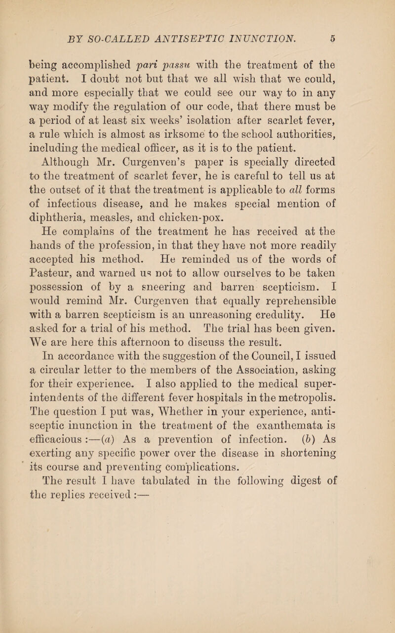 being accomplished pari passu with the treatment of the patient. I doubt not but that we all wish that we could, and more especially that we could see our way to in any way modify the regulation of our code, that there must be a period of at least six weeks’ isolation after scarlet fever, a rule which is almost as irksome to the school authorities, including the medical officer, as it is to the patient. Although Mr. Curgenven’s paper is specially directed to the treatment of scarlet fever, he is careful to tell us at the outset of it that the treatment is applicable to all forms of infectious disease, and he makes special mention of diphtheria, measles, and chicken-pox. He complains of the treatment he has received at the hands of the profession, in that they have not more readily accepted his method. He reminded us of the words of Pasteur, and warned us not to allow ourselves to be taken possession of by a sneering and barren scepticism. I would remind Mr. Curgenven that equally reprehensible with a barren scepticism is an unreasoning credulity. He asked for a trial of his method. The trial has been given. We are here this afternoon to discuss the result. In accordance with the suggestion of the Council, I issued a circular letter to the members of the Association, asking for their experience. I also applied to the medical super¬ intendents of the different fever hospitals in the metropolis. The question I put was, Whether in your experience, anti¬ sceptic inunction in the treatment of the exanthemata is efficacious :—(a) As a prevention of infection, (b) As exerting any specific power over the disease in shortening its course and preventing complications. The result I have tabulated in the following digest of the replies received :—