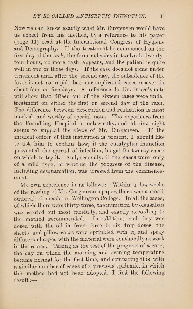 Now we can know exactly what Mr. Curgenven would have us expect from his method, by a reference to his paper (page 11) read at the International Congress of Hygiene and Demography. If the treatment be commenced on the first day of the rash, the fever subsides in twelve to twenty- four hours, no more rash appears, and the patient is quite well in two or three days. If the case does not come under treatment until after the second day, the subsidence of the fever is not so rapid, but uncomplicated cases recover in about four or five days. A reference to Dr. Bruce’s note will show that fifteen out of the sixteen cases were under treatment on either the first or second day of the rash. The difference between expectation and realisation is most marked, and worthy of special note. The experience from the Foundling Hospital is noteworthy, and at first sight seems to support the views of Mr. Curgenven. If the medical officer of that institution is present, I should like to ask him to explain how, if the eucalyptus inunction prevented the spread of infection, he got the twenty cases on which to try it. And, secondly, if the cases were only of a mild type, or whether the progress of the disease, including desquamation, was arrested from the commence¬ ment. My own experience is as follows :—Within a few weeks of the reading of Mr. Curgenven’s paper, there was a small outbreak of measles at Wellington College. In all the cases, of which there were thirty-three, the inunction by oleusaban was carried out most carefully, and exactly according to the method recommended. In addition, each boy was dosed with the oil in from three to six drop doses, the sheets and pillow-cases were sprinkled with it, and spray diffusers charged with the material were continually at work in the rooms. Taking as the test of the progress of a case, the day on which the morning and evening temperature became normal for the first time, and comparing this with a similar number of cases of a previous epidemic, in which this method had not been adopted, I find the following result