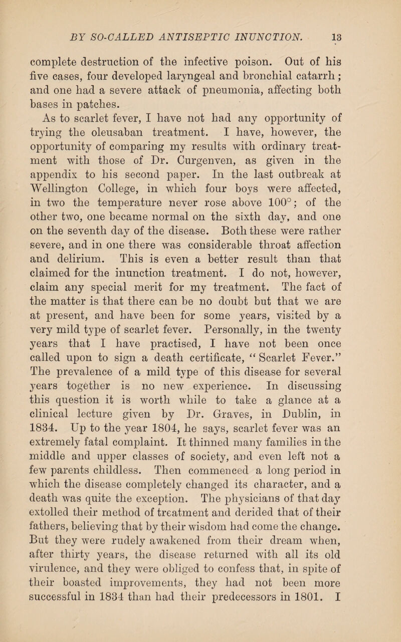 complete destruction of the infective poison. Out of his five eases, four developed laryngeal and bronchial catarrh; and one had a severe attack of pneumonia, affecting both bases in patches. As to scarlet fever, I have not had any opportunity of trying the oleusaban treatment. I have, however, the opportunity of comparing my results with ordinary treat¬ ment with those of Dr. Curgenven, as given in the appendix to his second paper. In the last outbreak at Wellington College, in which four boys were affected, in two the temperature never rose above 100°; of the other two, one became normal on the sixth day, and one on the seventh day of the disease. Both these were rather severe, and in one there was considerable throat affection and delirium. This is even a better result than that claimed for the inunction treatment. I do not, however, claim any special merit for my treatment. The fact of the matter is that there can be no doubt but that we are at present, and have been for some years, visited by a very mild type of scarlet fever. Personally, in the twenty years that I have practised, I have not been once called upon to sign a death certificate, “ Scarlet Fever.” The prevalence of a mild type of this disease for several years together is no new experience. In discussing this question it is worth while to take a glance at a clinical lecture given by Dr. Graves, in Dublin, in 1834. Up to the year 1804, he says, scarlet fever was an extremely fatal complaint. It thinned many families in the middle and upper classes of society, and even left not a few7 parents childless. Then commenced a long period in which the disease completely changed its character, and a death was quite the exception. The physicians of that day extolled their method of treatment and derided that of their fathers, believing that by their wisdom had come the change. But they were rudely awakened from their dream when, after thirty years, the disease returned with all its old virulence, and they wrere obliged to confess that, in spite of their boasted improvements, they had not been more successful in 1834 than had their predecessors in 1801. I