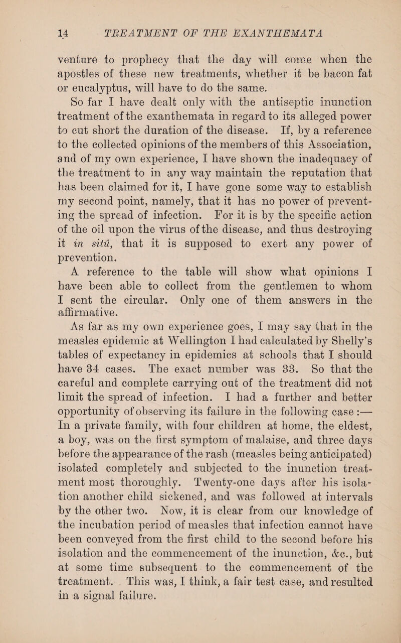 venture to prophecy that the day will come when the apostles of these new treatments, whether it be bacon fat or eucalyptus, will have to do the same. So far I have dealt only with the antiseptic inunction treatment of the exanthemata in regard to its alleged power to cut short the duration of the disease. If, by a reference to the collected opinions of the members of this Association, and of my own experience, I have shown the inadequacy of the treatment to in any way maintain the reputation that has been claimed for it, I have gone some way to establish my second point, namely, that it has no power of prevent¬ ing the spread of infection. For it is by the specific action of the oil upon the virus of the disease, and thus destroying it in situ, that it is supposed to exert any power of prevention. A reference to the table will show what opinions I have been able to collect from the gentlemen to whom I sent the circular. Only one of them answers in the affirmative. As far as my own experience goes, I may say that in the measles epidemic at Wellington I had calculated by Shelly’s tables of expectancy in epidemics at schools that I should have 34 cases. The exact number was 33. So that the careful and complete carrying out of the treatment did not limit the spread of infection. I had a further and better opportunity of observing its failure in the following case :— In a private family, with four children at home, the eldest, a boy, was on the first symptom of malaise, and three days before the appearance of the rash (measles being anticipated) isolated completely and subjected to the inunction treat¬ ment most thoroughly. Twenty-one days after his isola¬ tion another child sickened, and was followed at intervals by the other two. Now, it is clear from our knowledge of the incubation period of measles that infection cannot have been conveyed from the first child to the second before his isolation and the commencement of the inunction, &c., but at some time subsequent to the commencement of the treatment. . This was, I think, a fair test case, and resulted in a signal failure.