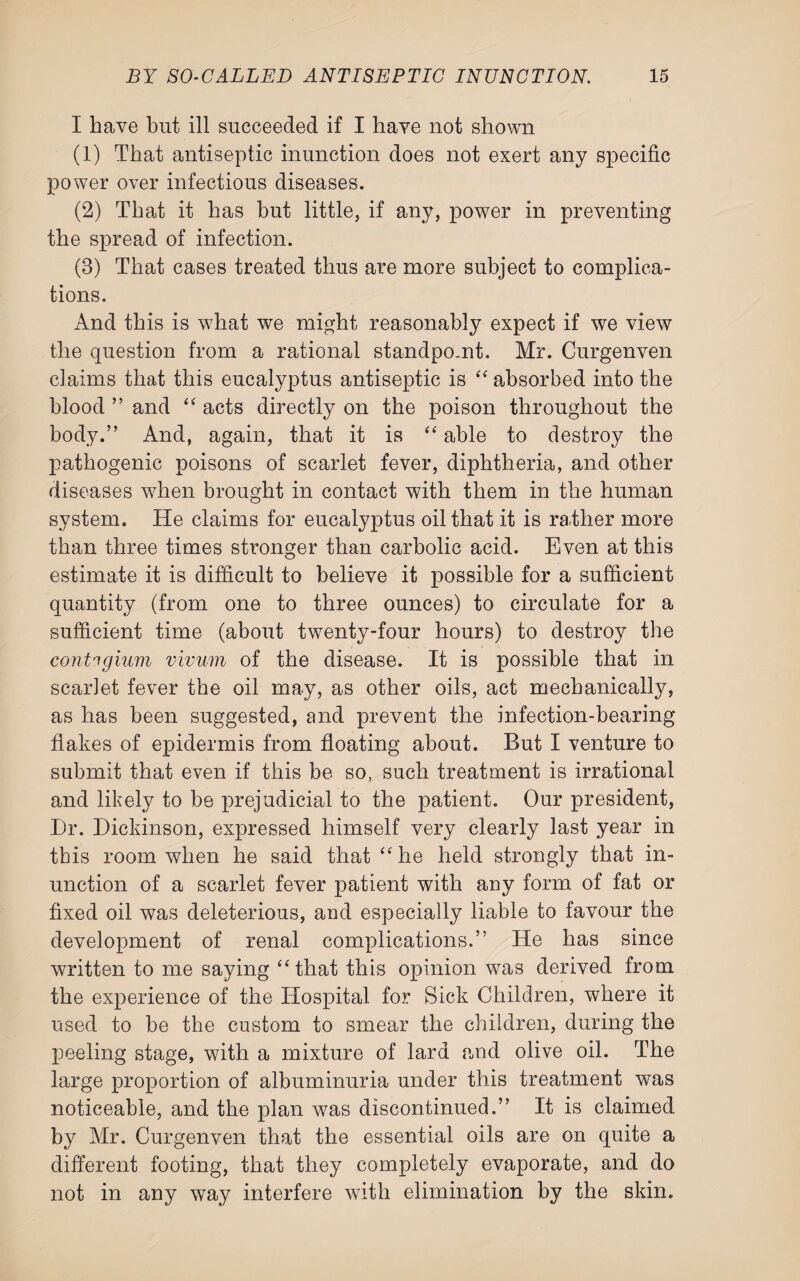 I have but ill succeeded if I have not shown (1) That antiseptic inunction does not exert any specific power over infectious diseases. (2) That it has but little, if any, power in preventing the spread of infection. (8) That cases treated thus are more subject to complica¬ tions. And this is wdiat we might reasonably expect if we view the question from a rational standpoint. Mr. Curgenven claims that this eucalyptus antiseptic is “ absorbed into the blood ” and “ acts directly on the poison throughout the body.” And, again, that it is “ able to destroy the pathogenic poisons of scarlet fever, diphtheria, and other diseases when brought in contact with them in the human system. He claims for eucalyptus oil that it is rather more than three times stronger than carbolic acid. Even at this estimate it is difficult to believe it possible for a sufficient quantity (from one to three ounces) to circulate for a sufficient time (about twenty-four hours) to destroy the contngium vivum of the disease. It is possible that in scarlet fever the oil may, as other oils, act mechanically, as has been suggested, and prevent the infection-bearing flakes of epidermis from floating about. But I venture to submit that even if this be so, such treatment is irrational and likely to be prejudicial to the patient. Our president, Dr. Dickinson, expressed himself very clearly last year in this room when he said that “ he held strongly that in¬ unction of a scarlet fever patient with any form of fat or fixed oil was deleterious, and especially liable to favour the development of renal complications.” He has since written to me saying “ that this opinion was derived from the experience of the Hospital for Sick Children, where it used to be the custom to smear the children, during the peeling stage, with a mixture of lard and olive oil. The large proportion of albuminuria under this treatment was noticeable, and the plan was discontinued.” It is claimed by Mr. Curgenven that the essential oils are on quite a different footing, that they completely evaporate, and do not in any way interfere with elimination by the skin.