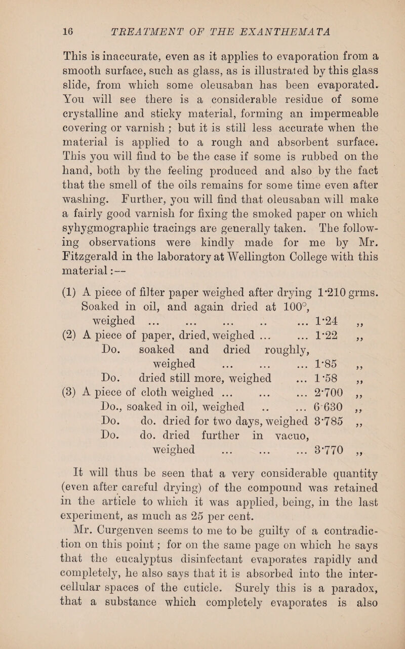 This is inaccurate, even as it applies to evaporation from a smooth surface, such as glass, as is illustrated by this glass slide, from which some oleusaban has been evaporated. You will see there is a considerable residue of some crystalline and sticky material, forming an impermeable covering or varnish ; but it is still less accurate when the material is applied to a rough and absorbent surface. This you will find to be the case if some is rubbed on the hand, both by the feeling produced and also by the fact that the smell of the oils remains for some time even after washing. Further, you will find that oleusaban will make a fairly good varnish for fixing the smoked paper on which syhygmographic tracings are generally taken. The follow¬ ing observations were kindly made for me by Mr. Fitzgerald in the laboratory at Wellington College with this material: — (1) A piece of filter paper weighed after drying 1*210 grms. Soaked in oil, and again dried at 100°, weighed. ... 1-24 (2) A piece of paper, dried, weighed ... ... 1*22 Do. soaked and dried roughly, weighed ... ... ... 1*85 Do. dried still more, weighed ... 1*58 (8) A piece of cloth weighed ... ... ... 2*700 Do., soaked in oil, weighed .. ... 6 630 Do. do. dried for two days, weighed 3*785 Do. do. dried further in vacuo, weighed ... ... ... 3*770 >> >) It will thus be seen that a very considerable quantity (even after careful drying) of the compound was retained in the article to which it was applied, being, in the last experiment, as much as 25 per cent. Mr. Curgenven seems to me to be guilty of a contradic¬ tion on this point; for on the same page on which he says that the eucalyptus disinfectant evaporates rapidly and completely, he also says that it is absorbed into the inter¬ cellular spaces of the cuticle. Surely this is a paradox, that a substance which completely evaporates is also