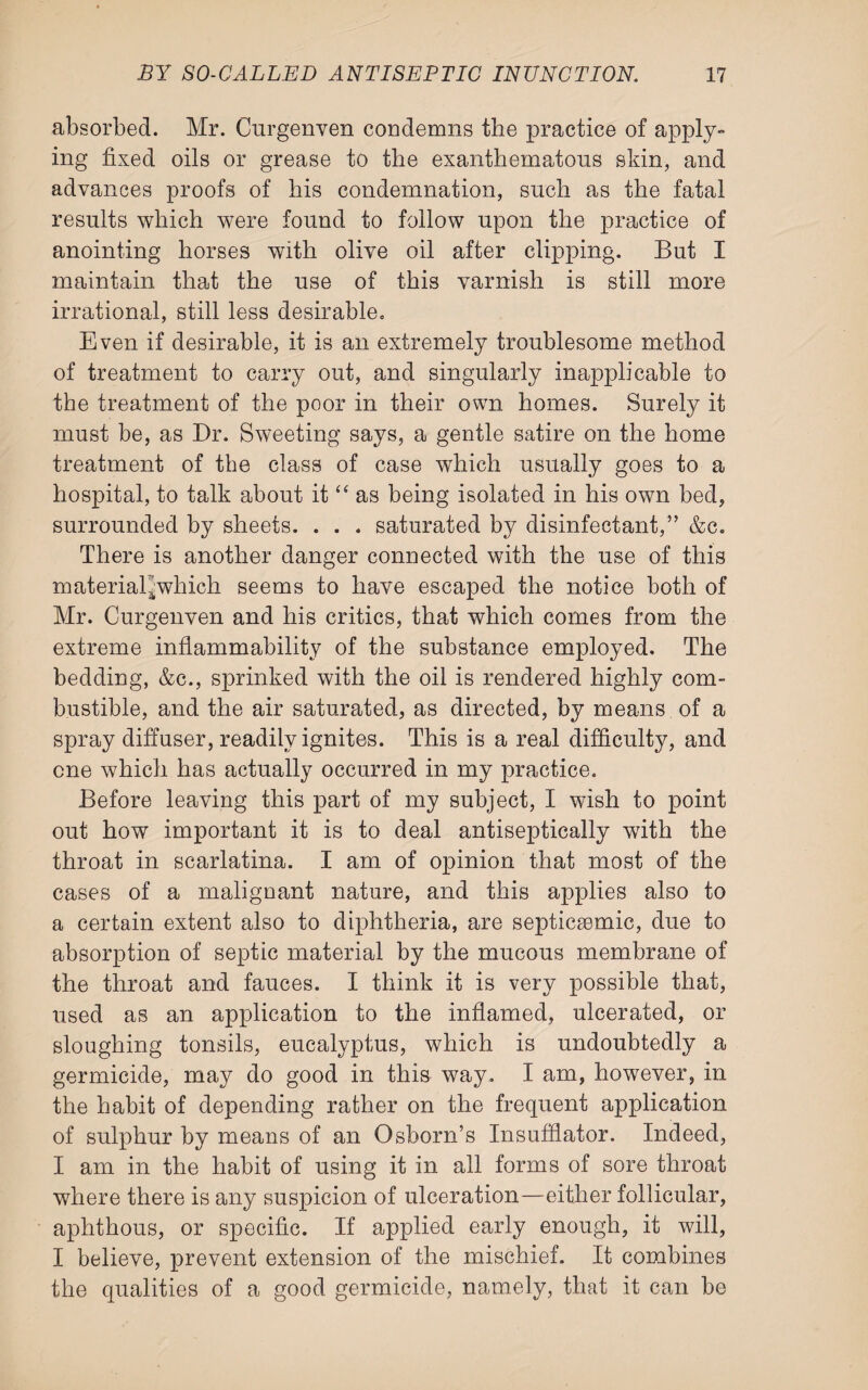 absorbed. Mr. Curgenven condemns the practice of apply¬ ing fixed oils or grease to the exanthematous skin, and advances proofs of his condemnation, such as the fatal results which were found to follow upon the practice of anointing horses with olive oil after clipping. But I maintain that the use of this varnish is still more irrational, still less desirable. Even if desirable, it is an extremely troublesome method of treatment to carry out, and singularly inapplicable to the treatment of the poor in their own homes. Surely it must be, as Dr. Sweeting says, a gentle satire on the home treatment of the class of case which usually goes to a hospital, to talk about it “ as being isolated in his own bed, surrounded by sheets. . . . saturated by disinfectant,” &c. There is another danger connected with the use of this material^which seems to have escaped the notice both of Mr. Curgenven and his critics, that which comes from the extreme inflammability of the substance employed. The bedding, &c., sprinked with the oil is rendered highly com¬ bustible, and the air saturated, as directed, by means of a spray diffuser, readily ignites. This is a real difficulty, and cue which has actually occurred in my practice. Before leaving this part of my subject, I wish to point out how important it is to deal antiseptically with the throat in scarlatina. I am of opinion that most of the cases of a malignant nature, and this applies also to a certain extent also to diphtheria, are septicemic, due to absorption of septic material by the mucous membrane of the throat and fauces. I think it is very possible that, used as an application to the inflamed, ulcerated, or sloughing tonsils, eucalyptus, which is undoubtedly a germicide, may do good in this way. I am, however, in the habit of depending rather on the frequent application of sulphur by means of an Osborn’s Insufflator. Indeed, I am in the habit of using it in all forms of sore throat where there is any suspicion of ulceration—either follicular, aphthous, or specific. If applied early enough, it will, I believe, prevent extension of the mischief. It combines the qualities of a good germicide, namely, that it can be