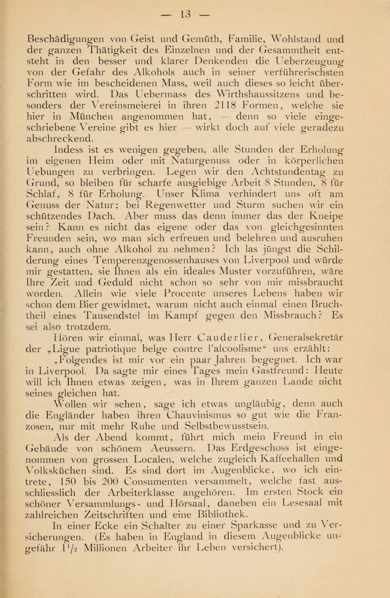 Beschädigungen von Geist und Gemüth, Familie, Wohlstand und der ganzen Thätigkeit des Einzelnen und der Gesammtheit ent¬ steht in den besser und klarer Denkenden die Ueberzeugung von der Gefahr des Alkohols auch in seiner verführerischsten Form wie im bescheidenen Alass, weil auch dieses so leicht über¬ schritten wird. Das Uebermass des Wirthshaussitzens und be¬ sonders der Vereinsmeierei in ihren 2118 Formen, welche sie hier in München angenommen hat, — denn so viele einge¬ schriebene Vereine gibt es hier wirkt doch auf viele geradezu abschreckend. Indess ist es wenigen gegeben, alle Stunden der Erholung im eigenen Heim oder mit Naturgenuss oder in körperlichen Hebungen zu verbringen. Legen wir den Achtstundentag zu Grund, so bleiben für scharfe ausgiebige Arbeit 8 Stunden, 8 für Schlaf, 8 für Erholung. Unser Klima verhindert uns oft am Genuss der Natur; bei Regenwetter und Sturm suchen wir ein schützendes Dach. Aber muss das denn immer das der Kneipe sein ? Kann es nicht das eigene oder das von gleichgesinnten Freunden sein, wo man sich erfreuen und belehren und ausruhen kann, auch ohne Alkohol zu nehmen ? Ich las jüngst die Schil¬ derung eines Temperenzgenossenhauses von Liverpool und würde mir gestatten, sie Ihnen als ein ideales Muster vorzuführen, wäre Ihre Zeit und Geduld nicht schon so sehr von mir missbraucht worden. Allein wie viele Procente unseres Lebens haben wir schon dem Bier gewidmet, warum nicht auch einmal einen Bruch- theil eines Tausendstel im Kampf gegen den Missbrauch? Es sei also trotzdem. Hören wir einmal, was Herr Cau der Her, Generalsekretär der „Ligue patriotique beige contre l’alcoolisme“ uns erzählt: „Folgendes ist mir vor ein paar Jahren begegnet. Ich war in Liverpool. Da sagte mir eines Tages mein Gastlreund: Heute will ich Ihnen etwas zeigen, was in Ihrem ganzen Lande nicht seines gleichen hat. Wollen wir sehen, sage ich etwas ungläubig, denn auch die Engländer haben ihren Chauvinismus so gut wie die Fran¬ zosen, nur mit mehr Ruhe und Selbstbewusstsein. Als der Abend kommt, führt mich mein Freund in ein Gebäude von schönem Aeussern. Das Erdgeschoss ist einge¬ nommen von grossen Localen, welche zugleich Kaffeehallen und Volksküchen sind. Es sind dort im Augenblicke, wo ich ein¬ trete, 150 bis 200 Consumenten versammelt, welche fast aus¬ schliesslich der Arbeiterklasse angehören. Im ersten Stock ein schöner Versammlungs- und Ilörsaal, daneben ein Lesesaal mit zahlreichen Zeitschriften und eine Bibliothek. In einer Ecke ein Schalter zu einer Sparkasse und zu Ver¬ sicherungen. (Es haben in England in diesem Augenblicke un¬ gefähr U/2 Millionen Arbeiter ihr Leben versichert).