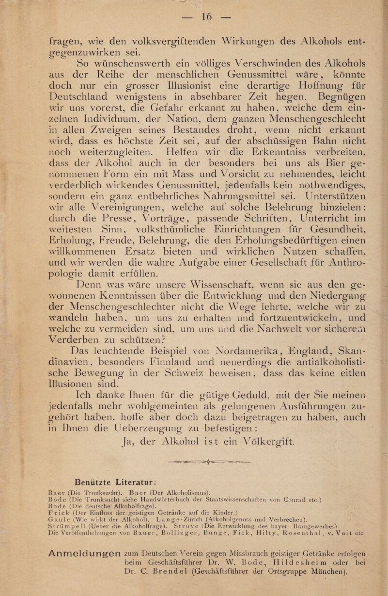 fragen, wie den volksvergiftenden Wirkungen des Alkohols ent- «•egenzuwirken sei. So wünschenswerth ein völliges Verschwinden des Alkohols aus der Reihe der menschlichen Genussmittel wäre, könnte doch nur ein grosser Illusionist eine derartige Hoffnung für Deutschland wenigstens in absehbarer Zeit hegen. Begnügen wir uns vorerst, die Gefahr erkannt zu haben, welche dem ein¬ zelnen Individuum, der Nation, dem ganzen Menschengeschlecht in allen Zweigen seines Bestandes droht, wenn nicht erkannt wird, dass es höchste Zeit sei, auf der abschüssigen Bahn nicht noch weiterzugleiten. Helfen wir die Erkenntniss verbreiten, dass der Alkohol auch in der besonders bei uns als Bier ge¬ nommenen Form ein mit Mass und Vorsicht zu nehmendes, leicht verderblich wirkendes Genussmittel, jedenfalls kein nothwendiges, sondern ein ganz entbehrliches Nahrungsmittel sei. Unterstützen wir alle Vereinigungen, welche auf solche Belehrung hinzielen: durch die Presse, Vorträge, passende Schriften, Unterricht im weitesten Sinn, volksthümliche Einrichtungen für Gesundheit, Erholung, Freude, Belehrung, die den Erholungsbedürftigen einen willkommenen Ersatz bieten und wirklichen Nutzen schaffen, und wir werden die wahre Aufgabe einer Gesellschaft für Anthro- pologie damit erfüllen. Denn was wäre unsere Wissenschaft, wenn sie aus den ge¬ wonnenen Kenntnissen über die Entwicklung und den Niedergang der Menschengeschlechter nicht die Wege lehrte, welche wir zu wandeln haben, um uns zu erhalten und fortzuentwickeln, und welche zu vermeiden sind, um uns und die Nachwelt vor sicherem Verderben zu schützen? Das leuchtende Beispiel von Nordamerika, England, Skan¬ dinavien , besonders Finnland und neuerdings die antialkoholisti- sche Bewegung in der Schweiz beweisen, dass das keine eitlen Illusionen sind. Ich danke Ihnen für die gütip'e Geduld, mit der Sie meinen jedenfalls mehr wohlgemeinten als gelungenen Ausführungen zu¬ gehört haben, hoffe aber doch dazu beigetragen zu haben, auch in Ihnen die Ueberzeugung zu befestigen : cT> Ö ö Ja, der Alkohol ist ein Völkergift. Benützte Literatur: Baer (Die Trunksucht). Baer (Der Alkoholismus). Bode (Die Trunksucht siehe Handwörterbuch der Staatswissenschaften von Conrad etc.) Bode (Die deutsche Alkoholfrage). Flick (Der Einfluss der geistigen Getränke auf die Kinder.) Gaule (Wie wirkt der Alkohol). Lange-Ziirich (Alkoholgenuss und Verbrechen). Strümpell (Ueber die Alkoholfrage). Str.uve (Die Entwicklung des bayer Braugewerbes). Die Veröffentlichungen von Bauer, Bollinger, Bunge, Fick, Hilty, Rosenthal, v. Voit etc Anmeldungen zum Deutschen Verein gegen Missbrauch geistiger Getränke erfolgen beim Geschäftsführer Dr. W. Bode, Hildesheim oder bei Dr. C. Brendel (Geschäftsführer der Ortsgruppe München).