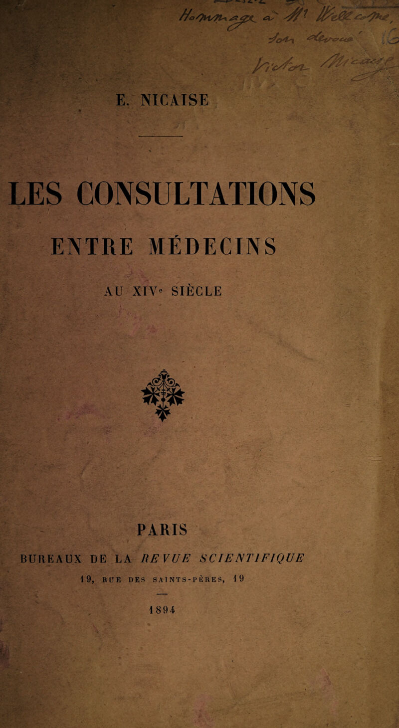 f s, ■r ■ ■' \ V ► /' -■■•*. c^ E. NICAISE LES CONSULTATIONS li fSL'Jî! ENTRE MÉDECINS AU XIV« SIECLE ' ■'.'îw:.' :-, : 7? s^' .'i* rïw •%<•' PARIS y BUREAUX DE LA REVUE SCIENTIFIQUE 19, BUE DES SAÎNTS-PKRES, i 9 1894