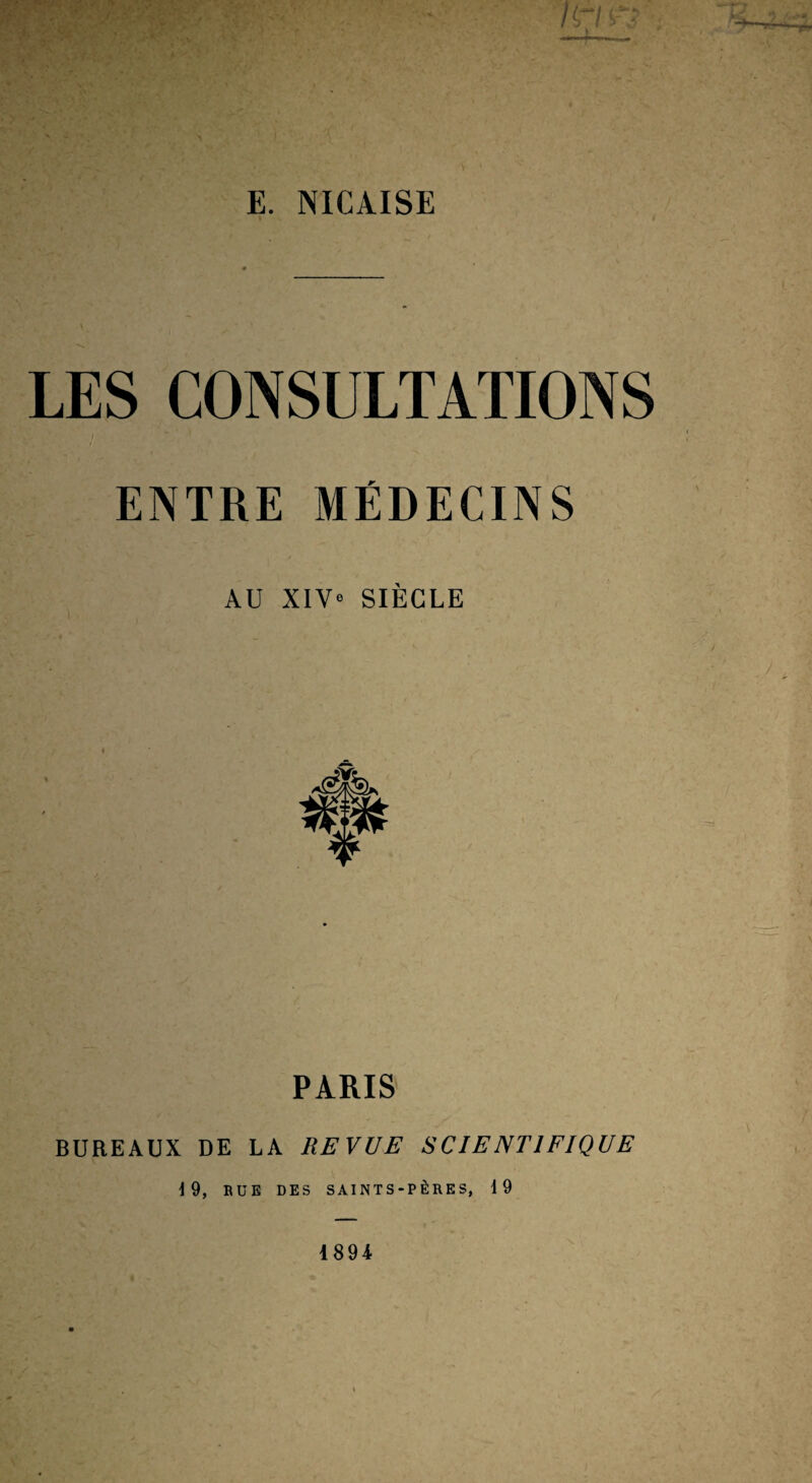 E. NICAISE » LES CONSULTATIONS ENTRE MÉDECINS AU XIV« SIÈCLE PARIS BUREAUX DE LA REVUE SCIENTIFIQUE 19, BUE DES SAINTS-PÈRES, 19 1894