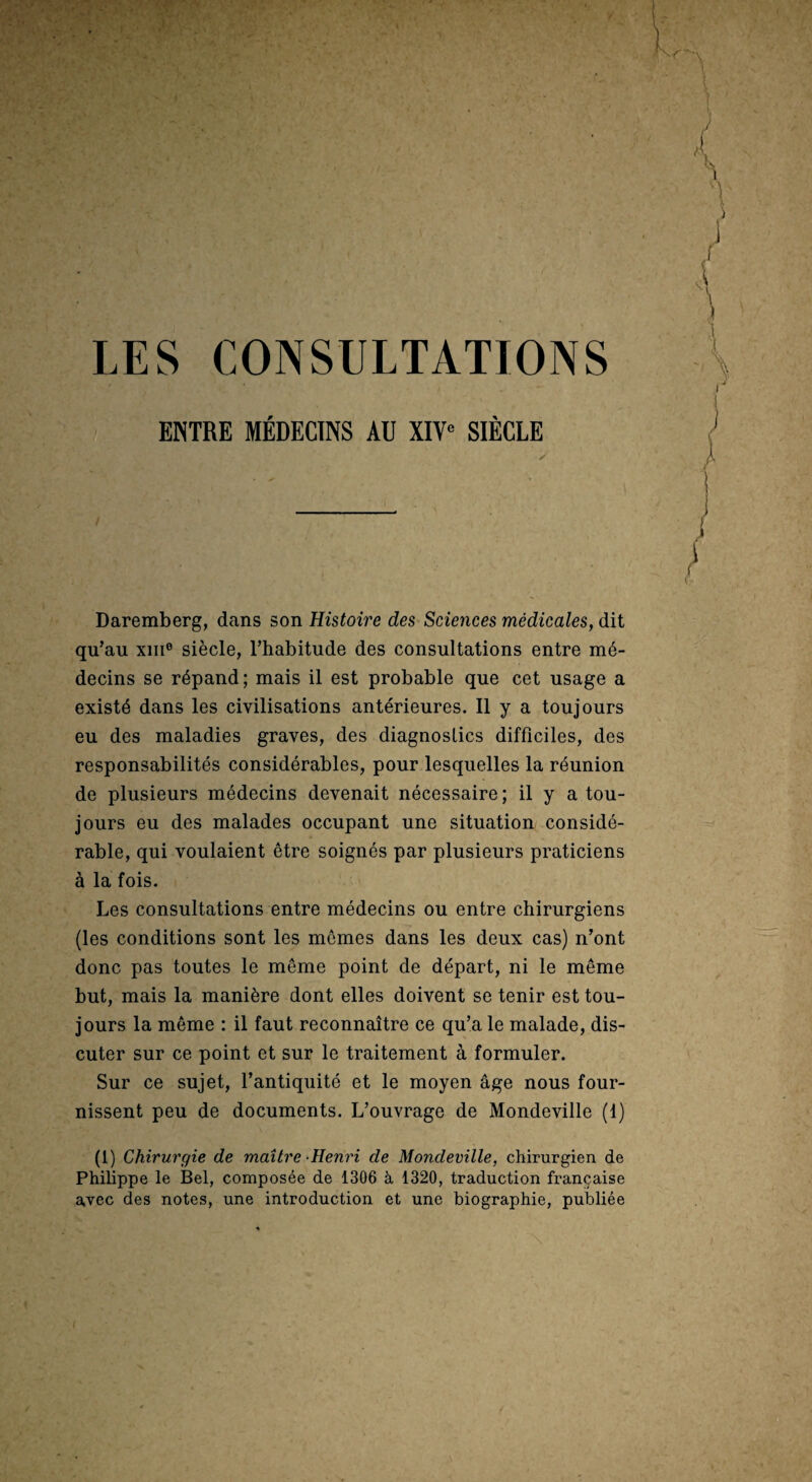 ENTRE MÉDECINS AU XIV« SIÈCLE ✓ Daremberg, dans son Histoire des Sciences médicales, dit qu’au XIII® siècle, l’habitude des consultations entre mé¬ decins se répand; mais il est probable que cet usage a existé dans les civilisations antérieures. Il y a toujours eu des maladies graves, des diagnostics difficiles, des responsabilités considérables, pour lesquelles la réunion de plusieurs médecins devenait nécessaire; il y a tou¬ jours eu des malades occupant une situation considé¬ rable, qui voulaient être soignés par plusieurs praticiens à la fois. Les consultations entre médecins ou entre chirurgiens (les conditions sont les mômes dans les deux cas) n’ont donc pas toutes le même point de départ, ni le même but, mais la manière dont elles doivent se tenir est tou¬ jours la même : il faut reconnaître ce qu’a le malade, dis¬ cuter sur ce point et sur le traitement à formuler. Sur ce sujet, l’antiquité et le moyen âge nous four¬ nissent peu de documents. L’ouvrage de Mondeville (1) (1) Chirurgie de maître -Henri de Mondeville, chirurgien de Philippe le Bel, composée de 1306 à 1320, traduction française avec des notes, une introduction et une biographie, publiée