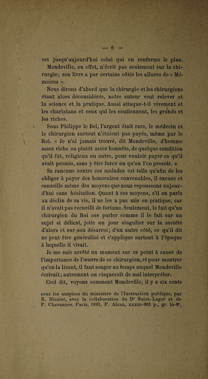 est jusqu’aujourd’hui celui qui en renferme le plus. Mondeville, en effet, n’écrit pas seulement sur la chi¬ rurgie ; son livre a par certains côtés les allures de « Mé¬ moires ». Nous dirons d’abord que la chirurgie et les chirurgiens étant alors déconsidérés, notre auteur veut relever et la science et la pratique. Aussi attaque-t-il vivement et les charlatans et ceux qui les soutiennent, les graSids et les riches. Sous Philippe le Bel, l’argent était rare, le médecin et le chirurgien surtout n’étaient pas payés, même par le Roi. « Je n’ai jamais trouvé, dit Mondeville, d’homme assez riche ou plutôt assez honnête, de quelque condition qu’il fût, religieux ou autre, pour vouloir payer ce qu’il avait promis, sans y être forcé ou qu’on l’en pressât. » Sa rancune contre ces malades est telle qu’afin de les obliger à payer des honoraires convenables, il excuse et conseille même des moyens que nous repoussons aujour¬ d’hui sans hésitation. Quant à ces moyens, s’il en parle au déclin de sa vie, il ne les a pas mis en pratique, car il n’avait pas recueilli de fortune. Seulement, le fait qu’un chirurgien du Roi ose parler comme il le fait sur un sujet si délicat, jette un jour singulier sur la société d’alors et sur son désarroi; d’un autre côté, ce qu’il dit ne peut être généralisé et s’applique surtout à l’époque à laquelle il vivait. Je me suis arrêté un moment sur ce point à cause de l’importance de l’œuvre de ce chirurgien, et pour montrer qu’en la lisant, il faut songer au temps auquel Mondeville écrivait ; autrement on risquerait de mal interpréter. Ceci dit, voyons comment Mondeville, il y a six cents sous les auspices du ministère de l’Instruction publique, par E. Nicaiso, avec la collaboration du D'' Saint-Lager et de F. Chavannes. Paris, 1893, F. Alcan, xxxiii-903 p., gr. in-8®.