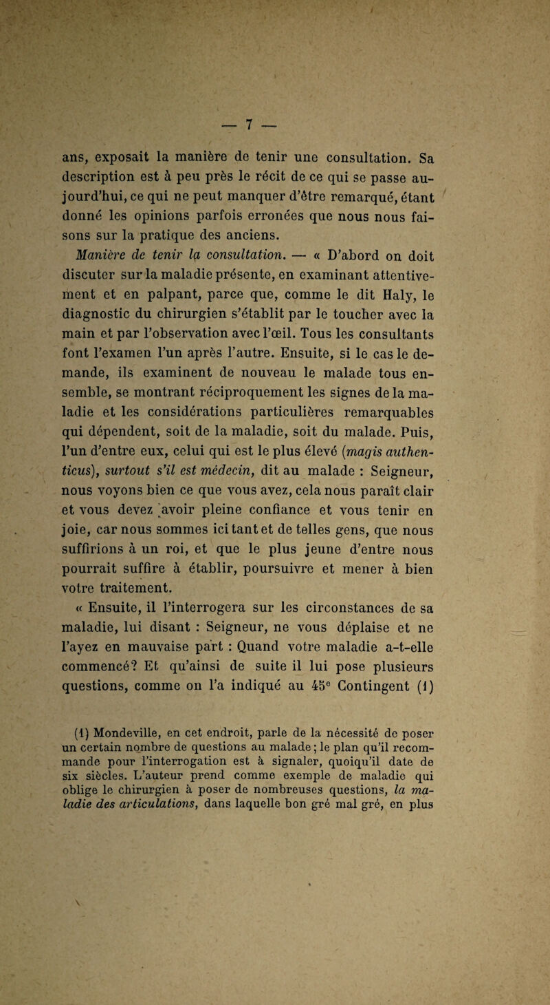 ans, exposait la manière de tenir une consultation. Sa description est à peu près le récit de ce qui se passe au¬ jourd’hui, ce qui ne peut manquer d’être remarqué, étant donné les opinions parfois erronées que nous nous fai¬ sons sur la pratique des anciens. Manière de tenir Içl consultation. — « D’abord on doit discuter sur la maladie présente, en examinant attentive¬ ment et en palpant, parce que, comme le dit Haly, le diagnostic du chirurgien s’établit par le toucher avec la main et par l’observation avec l’œil. Tous les consultants font l’examen l’un après l’autre. Ensuite, si le cas le de¬ mande, ils examinent de nouveau le malade tous en¬ semble, se montrant réciproquement les signes de la ma¬ ladie et les considérations particulières remarquables qui dépendent, soit de la maladie, soit du malade. Puis, l’un d’entre eux, celui qui est le plus élevé {magis authen- ticus), surtout s’il est médecin, dit au malade : Seigneur, nous voyons bien ce que vous avez, cela nous paraît clair et vous devez Ravoir pleine confiance et vous tenir en joie, car nous sommes ici tant et de telles gens, que nous suffirions à un roi, et que le plus jeune d’entre nous pourrait suffire à établir, poursuivre et mener à bien votre traitement. « Ensuite, il l’interrogera sur les circonstances de sa maladie, lui disant : Seigneur, ne vous déplaise et ne l’ayez en mauvaise part : Quand votre maladie a-t-elle commencé? Et qu’ainsi de suite ü lui pose plusieurs questions, comme on l’a indiqué au 45® Contingent (1) (1) Mondeville, en cet endroit, parle de la nécessité de poser un certain no.mbre de questions au malade ; le plan qu’il recom¬ mande pour l’interrogation est à signaler, quoiqu’il date de six siècles. L’auteur prend comme exemple de maladie qui oblige le chirurgien à poser de nombreuses questions, la ma¬ ladie des articulations, dans laquelle bon gré mal gré, en plus