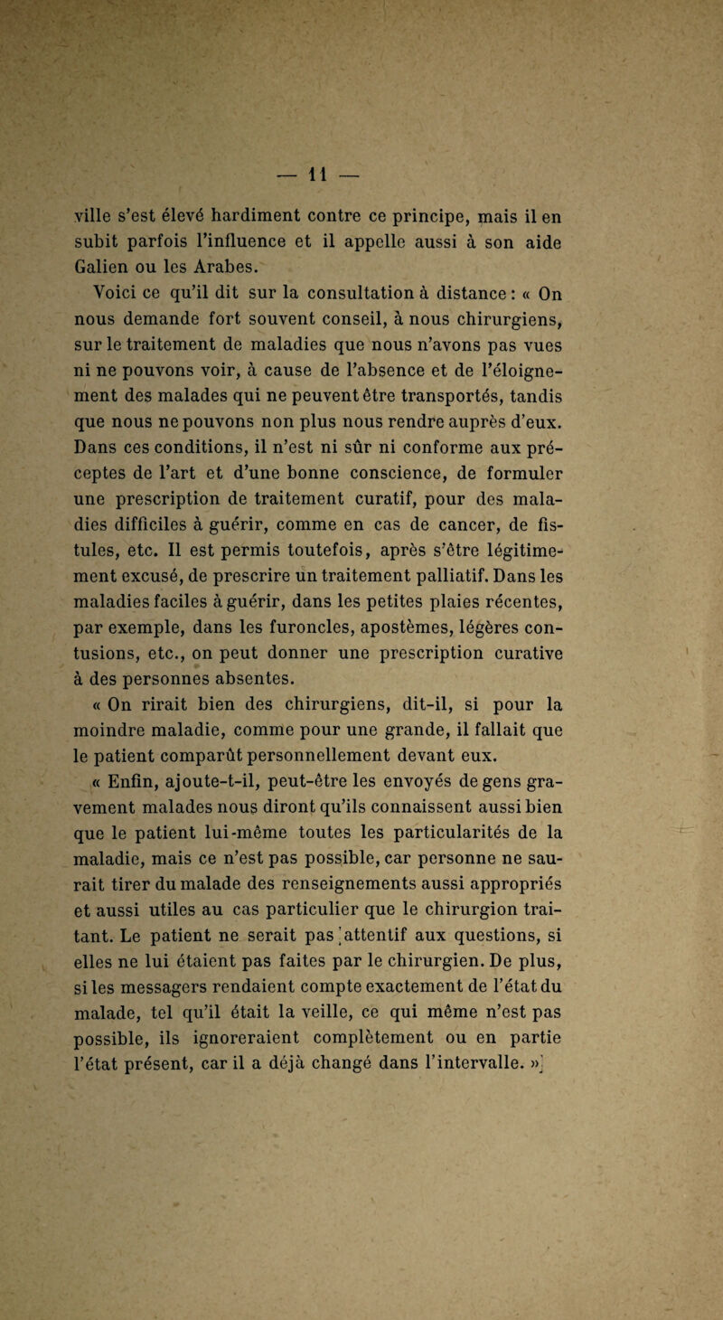 ville s’est élevé hardiment contre ce principe, mais il en subit parfois Tinfluence et il appelle aussi à son aide Galien ou les Arabes. Voici ce qu’il dit sur la consultation à distance : « On nous demande fort souvent conseil, à nous chirurgiens, sur le traitement de maladies que nous n’avons pas vues ni ne pouvons voir, à cause de l’absence et de l’éloigne¬ ment des malades qui ne peuvent être transportés, tandis que nous ne pouvons non plus nous rendre auprès d’eux. Dans ces conditions, il n’est ni sûr ni conforme aux pré¬ ceptes de l’art et d’une bonne conscience, de formuler une prescription de traitement curatif, pour des mala¬ dies difficiles à guérir, comme en cas de cancer, de fis¬ tules, etc. Il est permis toutefois, après s’être légitime¬ ment excusé, de prescrire un traitement palliatif. Dans les maladies faciles à guérir, dans les petites plaies récentes, par exemple, dans les furoncles, apostèmes, légères con¬ tusions, etc., on peut donner une prescription curative à des personnes absentes. « On rirait bien des chirurgiens, dit-il, si pour la moindre maladie, comme pour une grande, il fallait que le patient comparût personnellement devant eux. « Enfin, ajoute-t-il, peut-être les envoyés de gens gra¬ vement malades nous diront qu’ils connaissent aussi bien que le patient lui-même toutes les particularités de la maladie, mais ce n’est pas possible, car personne ne sau¬ rait tirer du malade des renseignements aussi appropriés et aussi utiles au cas particulier que le chirurgien trai¬ tant. Le patient ne serait pas [attentif aux questions, si elles ne lui étaient pas faites par le chirurgien. De plus, si les messagers rendaient compte exactement de l’état du malade, tel qu’il était la veille, ce qui même n’est pas possible, ils ignoreraient complètement ou en partie f état présent, car il a déjà changé dans l’intervalle. »]