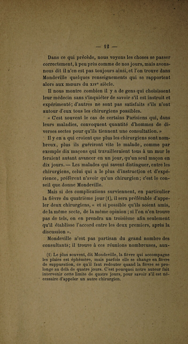 Dans ce qui précède, nous voyons les choses se passer correctement, à peu près comme de nos jours, mais avons- nous dit il n’en est pas toujours ainsi, et l’on trouve dans Mondeville quelques renseignements qui se rapportent alors aux mœurs du xiv® siècle. Il nous montre combien il y a de gens qui choisissent leur médecin sans s’inquiéter de savoir s’il est instruit et expérimenté; d’autres ne sont pas satisfaits s’ils n’ont autour d’eux tous les chirurgiens possibles.  « C’est souvent le cas de certains Parisiens qui, dans leurs maladies, convoquent quantité d’hommes de di¬ verses sectes pour qu’ils tiennent une consultation. » ' Il y en a qui croient que plus les chirurgiens sont nom¬ breux, plus ils guériront vite le malade, comme par exemple dix maçons qui travailleraient tous à un mur le feraient autant avancer en un jour, qu’un seul maçon en dix jours. — Les malades qui savent distinguer, entre les chirurgiens, celui qui a le plus d’instruction et d’expé¬ rience , préfèrent n’avoir qu’un chirurgien ; c’est le con¬ seil que donne Mondeville. Mais si des complications surviennent, en particulier la fièvre du quatrième jour (1), il sera préférable d’appe¬ ler deux chirurgiens, « et si possible qu’ils soient amis, de la même secte, de la même opinion ; si l’on n’en trouve pas de tels, on en prendra un troisième afin seulement qu’il établisse l’accord entre les deux premiers, après la discussion ». Mondeville n’est pas partisan du grand nombre des consultants; il trouve à ces réunions nombreuses, aux- (1) Le plus souvent, dit Mondeville, la fièvre qui accompagne les plaies est éphémère, mais parfois elle se change en fièvre de suppuration, ce qu’il faut redouter quand la fièvre se pro¬ longe au delà de quatre jours. C’est pourquoi notre auteur fait intervenir cette limite de quatre jours, pour savoir s’il est né- • cessaire d’appeler un autre chirurgien.