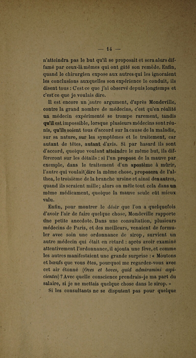 n’atteindra pas le but qu’il se proposait et sera alors dif¬ famé par ceux-là mêmes qui ont gâté son remède. Enfin, quand le chirurgien expose aux autres qui les ignoraient les conclusions auxquelles son expérience le conduit, ils disent tous : C’est ce que j’ai observé depuis longtemps et c’est‘ce que je voulais dire. Il est encore un [autre argument, d’après Mondeville, contre la grand nombre de médecins, c’est qu’en réalité un médecin expérimenté se trompe rarement, tandis qu’il est impossible, lorsque plusieurs médecins sont réu¬ nis, qu’ils soient tous d’accord sur la cause de la maladie, sur sa nature, sur les symptômes et le traitement, car autant de têtes, autant d’avis. Si par hasard ils sont d’accord, quoique voulant atteindre le même but, ils dif¬ féreront sur les détails : si l’un propose de la mauve par exemple, dans le traitement d’un apost.ème à mûrir, l’autre qui voulaiÇdire la même chose, proposera de l’al- thea, le troisième de la branche ursine et ainsi des autres, quand ils seraient mille ; alors on mêle tout cela dans un même médicament, quoique la mauve seule eût mieux valu. Enfin, pour montrer le désir que l’on a quelquefois d’avoir l’air de faire quelque chose, Mondeville rapporte dne petite anecdote. Dans une consultation, plusieurs médecins de Paris, et des meilleurs, venaient de formu¬ ler avec soin une ordonnance de sirop, survient un autre médecin qui était en retard : après avoir examiné attentivement l’ordonnance, il ajouta une fève, et comme les autres manifestaient une grande surprise : « Moutons et bœufs que vous êtes, pourquoi me regardez-vous avec cet air étonné {Oves et hoves, quîd admiramini aspi- cienfes) ? Avec quelle conscience prendrais-je ma part du salaire, si je ne mettais quelque chose dans le sirop. » Si les consultants ne se disputent pas pour quelque