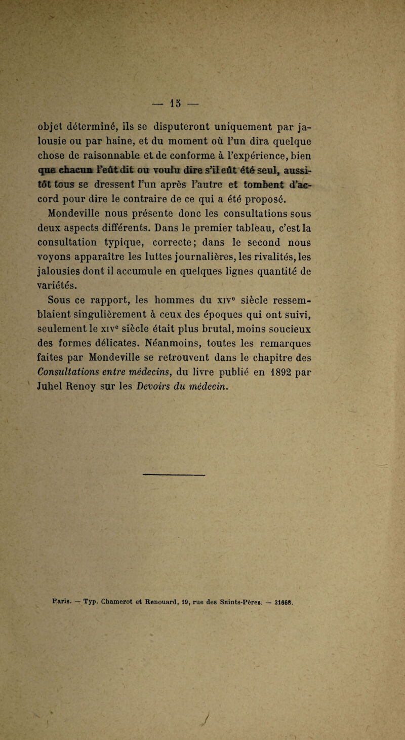 objet déterminé, ils se disputeront uniquement par ja¬ lousie ou par haine, et du moment où l’un dira quelque chose de raisonnable et de conforme à l’expérience, bien que diacuu Feût dit ou voulu dire s’il eût été seul, aussi¬ tôt tous se dressent l’un après Tautre et tombent d’ac¬ cord pour dire le contraire de ce qui a été proposé. Mondeville nous présente donc les consultations sous deux aspects différents. Dans le premier tableau, c’est la consultation typique, correcte; dans le second nous voyons apparaître les luttes journalières, les rivalités, les jalousies dont il accumule en quelques lignes quantité de variétés. Sous ce rapport, les hommes du xiv® siècle ressem¬ blaient singulièrement à ceux des époques qui ont suivi, seulement le xiv® siècle était plus brutal, moins soucieux des formes délicates. Néanmoins, toutes les remarques faites par Mondeville se retrouvent dans le chapitre des Consultations entre médecins, du livre publié en 1892 par Juhel Renoy sur les Devoirs du médecin.