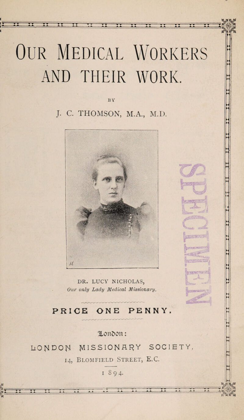 • ^ ^ A r Our Medical Workers AND THEIR WORK. BY J. C. THOMSON, M.A., M.D. DR. LUCY NICHOLAS, Our only Lady Medical Missionary. Sjji * PRICE ONE PENNY. XonDou: LiOHDOI^ }AlSSlO^R^y SOCIETY, 14, Blomfield Street, E.C. I 894. /• •\ Hi A A A^