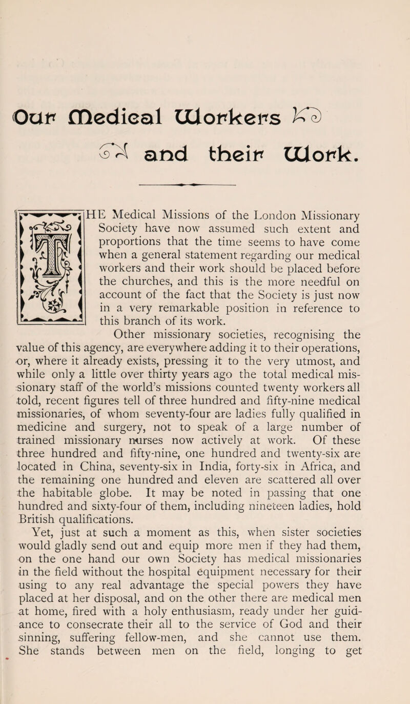 OatT fHedieal IXiopkeps and theip IXlopk. HE Medical Missions of the London Missionary Society have now assumed such extent and proportions that the time seems to have come when a general statement regarding our medical workers and their work should be placed before the churches, and this is the more needful on account of the fact that the Society is just now in a very remarkable position in reference to this branch of its work. Other missionary societies, recognising the value of this agency, are everywhere adding it to their operations, or, where it already exists, pressing it to the very utmost, and while only a little over thirty years ago the total medical mis¬ sionary staff of the world’s missions counted twenty workers all ■told, recent figures tell of three hundred and fifty-nine medical missionaries, of whom seventy-four are ladies fully qualified in medicine and surgery, not to speak of a large number of trained missionary norses now actively at work. Of these three hundred and fifty-nine, one hundred and twenty-six are located in China, seventy-six in India, forty-six in Africa, and the remaining one hundred and eleven are scattered all over the habitable globe. It may be noted in passing that one hundred and sixty-four of them, including nineteen ladies, hold British qualifications. Yet, just at such a moment as this, when sister societies would gladly send out and equip more men if they had them, on the one hand our own Society has medical missionaries in the field without the hospital equipment necessary for their using to any real advantage the special powers they have placed at her disposal, and on the other there are medical men at home, fired with a holy enthusiasm, ready under her guid¬ ance to consecrate their all to the service of God and their sinning, suffering fellow-men, and she cannot use them. She stands between men on the field, longing to get