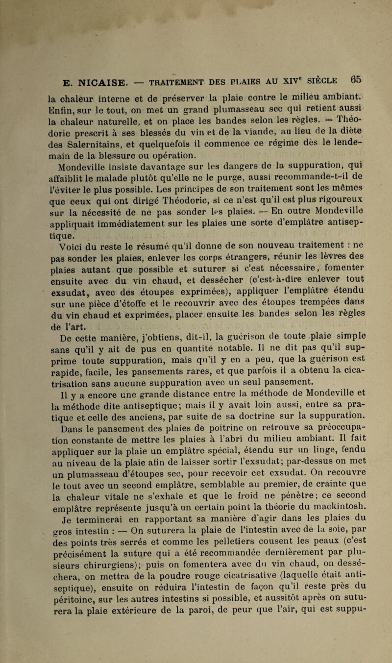 la chaleur interne et de préserver la plaie contre le milieu ambiant. Enfin, sur le tout, on met un grand plumasseau sec qui retient aussi la chaleur naturelle, et on place les bandes selon les règles. *— Théo- doric prescrit à ses blessés du vin et de la viande, au lieu de la diète des Salernitains, et quelquefois il commence ce régime dès le lende¬ main de la blessure ou opération. Mondeville insiste davantage sur les dangers de la suppuration, qui affaiblit le malade plutôt qu’elle ne le purge, aussi recommande-t-il de l’éviter le plus possible. Les principes de son traitement sont les mêmes que ceux qui ont dirigé Théodoric, si ce n’est qu’il est plus rigoureux sur la nécessité de ne pas sonder les plaies. — En outre Mondeville appliquait immédiatement sur les plaies une sorte d’emplâtre antisep¬ tique. Voici du reste le résumé qu’il donne de son nouveau traitement : ne pas sonder les plaies, enlever les corps étrangers, réunir les lèvres des plaies autant que possible et suturer si c’est nécessaire, fomenter ensuite avec du vin chaud, et dessécher (c’est-à-dire enlever tout exsudât, avec des étoupes exprimées), appliquer l’emplâtre étendu sur une pièce d’étoffe et le recouvrir avec des étoupes trempées dans du vin chaud et exprimées, placer.ensuite les bandes selon les règles de l’art. . De cette manière, j’obtiens, dit-il, la guérison de toute .plaie simple sans qu’il y ait de pus en quantité notable. Il ne dit pas qu’il sup¬ prime toute suppuration, mais qu’il y en a peu, que la guérison est rapide, facile, les pansements rares, et que parfois il a obtenu la cica¬ trisation sans aucune suppuration avec un seul pansement. 11 y a encore une grande distance entre la méthode de Mondeville et la méthode dite antiseptique; mais il y avait loin aussi, entre sa pra¬ tique et celle des anciens, par suite de sa doctrine sur la suppuration. Dans le pansement des plaies de poitrine on retrouve sa préoccupa¬ tion constante de mettre les plaies à l’abri du milieu ambiant. Il fait appliquer sur la plaie un emplâtre spécial, étendu sur un linge, fendu au niveau de la plaie afin de laisser sortir l’exsudât; par-dessus on met un plumasseau d’étoupes sec, pour recevoir cet exsudât. On recouvre le tout avec un second emplâtre, semblable au premier, de crainte que la chaleur vitale ne s’exhale et que le froid ne pénètre; ce second emplâtre représente jusqu’à un certain point la théorie du mackintosh. Je terminerai en rapportant sa manière d’agir dans les plaies du gros intestin : — On suturera la plaie de l’intestin avec de la soie, par des points très serrés et comme les pelletiers cousent les peaux (c’est précisément la suture qui a été recommandée dernièrement par plu¬ sieurs chirurgiens); puis on fomentera avec du vin chaud, on dessé¬ chera, on mettra de la poudre rouge cicatrisative (laquelle était anti¬ septique), ensuite on réduira l’intestin de façon qu’il reste près du péritoine, sur les autres intestins si possible, et aussitôt après on sutu¬ rera la plaie extérieure de la paroi, de peur que l’air, qui est suppu-