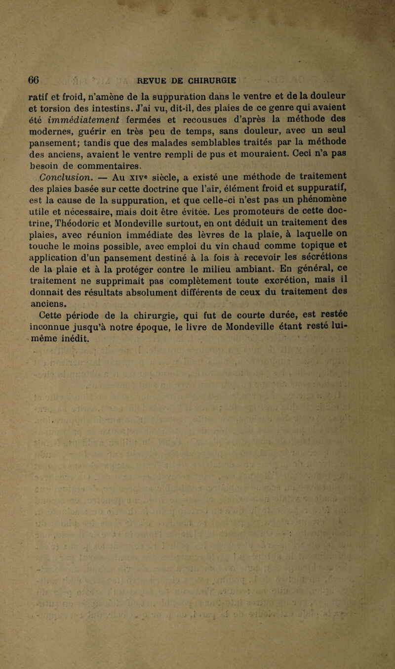 ratif et froid, n’amène de la suppuration dans le ventre et de la douleur et torsion des intestins. J’ai vu, dit-il, des plaies de ce genre qui avaient été immédiatement fermées et recousues d’après la méthode des modernes, guérir en très peu de temps, sans douleur, avec un seul pansement; tandis que des malades semblables traités par la méthode des anciens, avaient le ventre rempli de pus et mouraient. Ceci n’a pas besoin de commentaires. Conclusion. — Au xiv« siècle, a existé une méthode de traitement des plaies basée sur cette doctrine que l’air, élément froid et suppuratif, est la cause de la suppuration, et que celle-ci n’est pas un phénomène utile et nécessaire, mais doit être évitée. Les promoteurs de cette doc¬ trine, Théodoric et Mondeville surtout, en ont déduit un traitement des plaies, avec réunion immédiate des lèvres de la plaie, à laquelle on touche le moins possible, avec emploi du vin chaud comme topique et application d’un pansement destiné à la fois à recevoir les sécrétions de la plaie et à la protéger contre le milieu ambiant. En général, ce traitement ne supprimait pas complètement toute excrétion, mais il donnait des résultats absolument différents de ceux du traitement des anciens. Cette période de la chirurgie, qui fut de courte durée, est restée inconnue jusqu’à notre époque, le livre de Mondeville étant resté lui- même inédit. ,