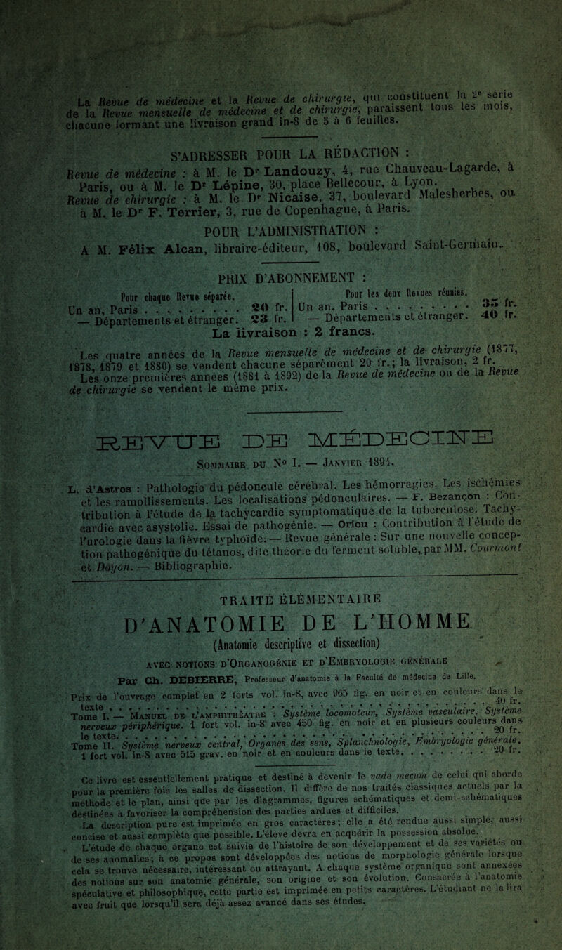 La Jievue de médecine et la Heme de chirurgie, qui de la IXevue mensuelle de médecine et de chirurgie, paraissent tons le^ mois, chacune lormant une livraison grand in-8 de ô a 6 feuilles. S’ADRESSER POUR LA RÉDACTION : Revue de médecine : à M. le D»* Landouzy, 4, rue Chauveau-Lagarde, à Paris, ou à M. le Lépine, 30. place Bellecour, à , Revue de chirurgie : à M. le D‘- Nicaise, 37, boulevard Malesherbes, ou à M. le F. Terrier, 3, rue de Copenhague, à Pans. POUR L’ADMINISTRATION : A M. Félix Alcan, libraire-éditeur, 108, boulevard Saint-Germain.. Pour chaque llerue séparée. Un an, Paris ..h'. — Départements et étranger. S3 fr. La livraison PRIX D’ABONNEMENT : Pour les (leur llevues réunies. Un an, Paris. — Départements et étranger. 2 francs. 35 fr. 40 fr. Les quatre années de la Revue mensuelle de médecine et de chnurgie , 1818, 1819 et 1880) se vendent chacune séparément 20^ Ir. ; la livraison, jy- Les onze premières années (1881 à 1892) de la Revue de medecine ou de la Revue de chirurgie se vendent le môme prix. jE^E'VTJIB IDE lÆIÉEEGIIsrE S0M.VAIIIE DU N» L — Janvier 1894. d’Astros : Pathologie du pédoncule cérébral. Les hémorragies. Les ischémies et les ramollissements. Les localisations pédonculaires. — F. Bezançon : Lon- tribulion à Tétude de 1^ tachycardie symptomatique de la tuberculose, lachy. cardie avec asystolie. Essai de pathogénie. — Oriou : Contribution ù 1 etucle de Purologie dans la fièvre typhoïde; — Revue générale : Sur une nouvelle concep¬ tion pathogénique du tétanos, dite théorie du ferment soluble,.parMM. Coarmonf et Doyôn.Bibliographie. __ ; ' TRAITÉ ÉLÉMENTAIRE D’ANATOMIE DE L’HOMME (Anatomie descriptive et dissection) AVEC NOTIONS d'ORGANOGÉNIE ET d’EmBRYOLOGIE GÉNÉRALE Par Ch. DEBIERRE, Prafesseur d’anatomie à la Faculté de médecine de Lille. Pri-Y de l’ouvrage complet' en 2 forts vol. in-8, avec 965 fig. en noir et-en couleurs danj^le To^^^I.*— Manuel de l’amphitheatre : Système locomoteur^ Système vasculaire, Système nerveux périphérique, i fort vol. in-8’ avec 450 fig. en nou- et en plusieurs couleurs^dan» Tome^IL' Swsfèmé nerveux'central, Organes des sens, Splanchnologie, Émbryôlogie générale. 1 fort vol. in-8 avec 515 grav, en noir et en couleurs dans le texte.. ir. Ce livre est essentiellement pratique et destiné à devenir le vade mecum Aa celui qui aborde pour la première fois les salles de dissection. 11 diffère de nos traités classiques actuels par la méthode et le plan, ainsi que par les diagrammes, figures schématiques et demi-schématiques destinées à favoriser la compréhension des parties ardues et difficiles. La description pure est imprimée en gros caractères; elle a été rendue aussi simple,' aussi concise et aussi complète que possible. L’élève devra en acquérir la possession absolue. L’étude de chaque organe est suivie de l’histoire de son développement et de ses variétés ou de ses anomalies; à ce propos sont développées des notions de morphologie générale lorsque cela se trouve nécessaire, intéressant ou attrayant. A chaque système organique sont annexées des notions sur son anatomie générale, son origine et son évolution. Consacrée à 1 anatomie spéculative et philosophique, celte partie est imprimée en petits caractères. L’étudiant ne la lira avec fruit que lorsqu’il sera déjà assez avancé dans ses études.