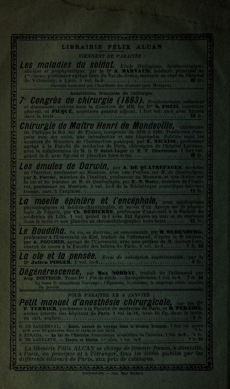 • ■ - J® LIBRAIRIE FÉLIX ALbÂÏ» VIENNENT DE PARAITRE ; Les ma la et le s au soldat. Étude étiàlogique, épidémiologique^ clinique et ji^ophylactique., par le D A. MARVAIJD, médecin principal de 4'® classe, professeur agrégé libre du Val-de-Grâce, médecin en chef de Fm^ital de Villenouzy, à Lyon. 1 vol. in-S..... 20 fr;, Ouvrage couronné par l’Académie des sciences (prix Mpntyon). iSt Association française de chirurgie. 7“ Congrès de chirurgie (1893). Procé..verbauœ, mémoires et discussions^ publiés sous la direction de MM. les D” S, POZZI, secrétaire général, et PICQUÉ, secrétaire général adjoint. 1 fort vol. in-8 avec figures dans le texte.... ......-. 18 fr. Chirurgie de Maître Henri de Mondeollle, chi,t.rB,en de Philippe le Bel, roi dé France, composée de 1306 à 1820. Traduction fran¬ çaise avec des notés, Une inti'oduction et une Liog'raphie. Publiée sous les auspices du Ministère de KInstruclion publique, par E. IVICAISE, professeur agrégé à la Faculté dé médecine de Paris, chirurgien de l’hôpital Laënnec, avec là collaboration de M. le Saînt-Lager et M. P. Chavannes. 1 fort vol. grand in-8, avec figures et planches hors texte.. 28 fr. Les émules de Darwin, par A. DE QUATREFAGES, membre de rinstitnt, professeur au Muséum, avec une Préface sur M. de QuatrèfageSj pâr E. Perrier, membre de l’Institut, professeur au Muséum, et une Notice sur , la vie et les travaux de M. de Quatrefages, par E.-T. Hamy, membre de Plnsli- tut, professeur au Muséum. 2 vol. inr8 de la Bibliothèque scientifique interna- ^ tionale., cart. à l’anglaise........ 12 fr, La moelle épinière et Tencéphale, avec applications physiologiques et médico-chirurgicales, et suivis d’un Aperçu sur la physio¬ logie de Tesprit, par Ch. DEBIERRE, professeur d’anatomie à la Facülté de médecine de Lille. 1 vol. grand in-8 avec 242 figures en nOir et en côuîenrs dans le lexie ot une planche en chromolithographie hors texte... 12 fr. Le Bouddha. Sa vie, sa doctrine, sa communauté, par H. OLDEI’lIBERd, professeur à l’Université de Kiel, traduit de l’allemand, d’après la 2® édition, par A. FOUCHER, agrégé de l’üniversité, avec une préface de M. Silvaïn Lévi, chargé de cours à la Faculté des lettres do Paris. 1 vol. in-8... 7 fç. 50 La oie et la pensée. Essai de conception expérimentale, pos le Dr Julien PIOGER. 1 vol, in-8........... 5 fr. Dégénérescence, par Max IVORlDAlJ, tradiiit de l’allemand par Aug. DIETRICH. Tome I®r : Fin de siècle. — Le mysticisme, iyo\. in-8. 7 fr. 50 Le tome II complétant l’ouvrage : l’Égotisme, le réalisme, le vingtième siècle, paraîtra _fin janvier.___ POUR PARAITRE LE 8 JANVIER : Petit manuel d’anesthésie chirurgicale, par les*» F. TERRIER, professeur à la Faculté de médecine de Paris, et M. FERiUfflHE, ancien interne des hôpitaux de Paris. 1 vol in-18, avec 60 fig. dans le texte, en cart. anglais........... -3 fr. O. DE SANDEflVAL. — Eahel, carnet de voyage dans le Soudan hançais. 1 fort vol. grand in-8, avec 50 gravures dans le texte et une carte. 8 fr. J. STRADA. — La loi de l’histoire. Constitution scientifique de l’iiistoire. 1 vol. in-S,. 5 fr. E. DE LAVELEYE. — Essais et études. sérié, 1 vol, in-8....... 7 fr. 50 La librairie Félix ALCAN se charge de fournir franco, à domicile, à Paris, en province et à Vétranger, tous lès livres publiés par les différents éditeurs de Paris, aux prix de catalogue. Coulommiers, — lmp. Paul Brodard.