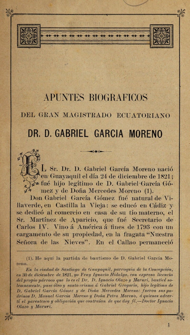 tfe) APUNTES BIOGRAFICOS DEL GRAN MAGISTRADO ECUATORIANO DR. D. GABRIEL GARCIA MORENO ^ L Sr. Dr. D. Gabriel García Moreno nació en Guayaquil el día 24 de diciembre de 1821; fué hijo legítimo de I). Gabriel García Gó¬ mez y de Doña Mercedes Moreno (1). Don Gabriel García Gómez fue natural de Vi- llaverde, en Castilla la Vieja: se educó en Cádiz y se dedicó al comercio en casa de su tío materno, el Sr. Martínez de Aparicio, que fue Secretario de Carlos IV. Vino á América á fines de 1793 con un cargamento de su propiedad, en la fragata “Nuestra Señora de las Nieves”. En el Callao permaneció (1). He aquí la partida de Bautismo de I). Gabriel García Mo¬ reno. En la ciudad de Santiago de Guayaquil, parroquia de la Concepción, en 30 de diciembre de 1821, yo Fray Ignacio Hidalgo, con expresa licencia del propio párroco que lo es el Dr. 1). Ignacio Olazo y Maruri, bauticé so¬ lemnemente, puse óleo y santo crisma á Gabriel Gregorio, hijo legítimo de D. Gabriel García Gómez y de Doña Mercedes Moreno: fueron sus pa¬ drinos D. Manuel García Moreno y Doña Petra Moreno, á quienes adver¬ tí el parentesco y obligación que contraían de que doy fé.—Doctor Ignacio Olazo y Maruri. ®K