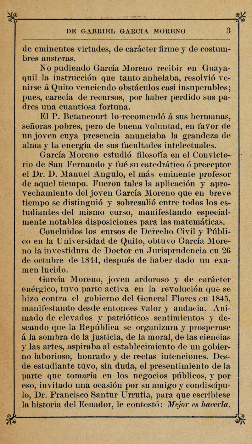 de eminentes virtudes, de carácter firme y de costum¬ bres austeras. No pudiendo García Moreno recibir en Guaya¬ quil la instrucción que tanto anhelaba, resolvió ve¬ nirse á Quito venciendo obstáculos casi insuperables; pues, carecía de recursos, por haber perdido sus pa¬ dres una cuantiosa fortuna. El P. Betancourt lo recomendó á sus hermanas, señoras pobres, pero de buena voluntad, en favor de un joven cuya presencia anunciaba la grandeza de alma y la energía de sus facultades intelectuales. García Moreno estudió filosofía en el Convicto¬ rio de San Fernando y fué su catedrático ó preceptor el Dr. D. Manuel Angulo, el más eminente profesor de aquel tiempo. Fueron tales la aplicación y apro¬ vechamiento del joven García Moreno que en breve tiempo se distinguió y sobresalió entre todos los es¬ tudiantes del mismo curso, manifestando especial¬ mente notables disposiciones para las matemáticas. Concluidos los cursos de Derecho Civil y Públi¬ co en la Universidad de Quito, obtuvo García More¬ no la investidura de Doctor en Jurisprudencia en 26 de octubre de 1844, después de haber dado un exa¬ men lucido. García Moreno, joven ardoroso y de carácter enérgico, tuvo parte activa en la revolución que se hizo contra el gobierno del General Flores en 1845, manifestando desde entonces valor y audacia. Ani¬ mado de elevados y patrióticos sentimientos y de¬ seando que la Bepública se organizara y prosperase á la sombra de la justicia, de la moral, de las ciencias y las artes, aspiraba al establecimiento de un gobier¬ no laborioso, honrado y de rectas intenciones. Des¬ de estudiante tuvo, sin duda, el presentimiento de la parte que tomaría en los negocios públicos, y por eso, invitado una ocasión por su amigo y condiscíxm- lo, Dr. Francisco Santur Urrutia, para que escribiese la historia del Ecuador, le contestó: Mejor es hacerla.