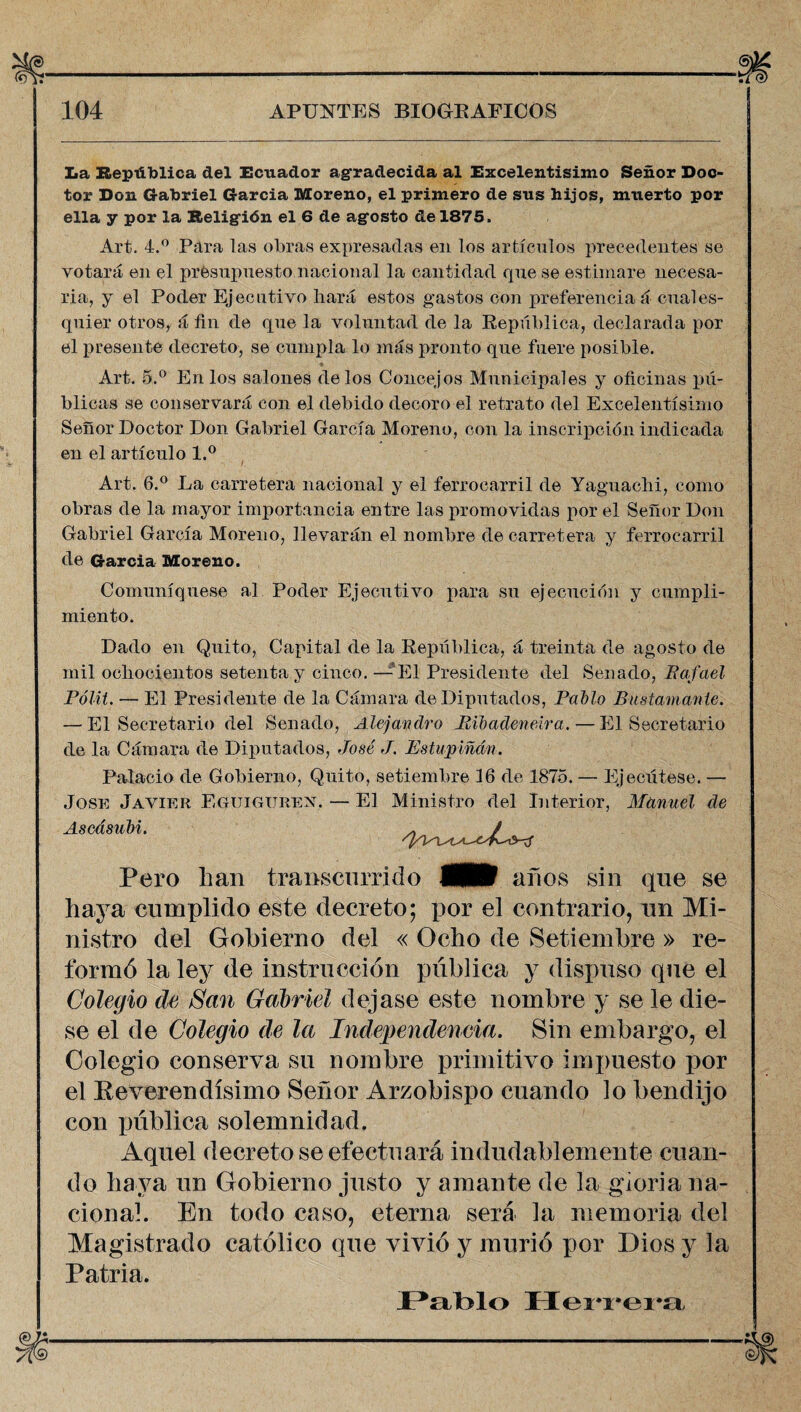 La República del Ecuador agradecida al Excelentísimo Señor Doc¬ tor Don Gabriel García Moreno, el primero de sus hijos, muerto por ella y por la Religión el 6 de agosto de 1875, Art. 4.° Pára las obras expresadas en los artículos precedentes se votará en el presupuesto nacional la cantidad que se estimare necesa¬ ria, y el Poder Ejecutivo liará estos gastos con preferencia á cuales- quier otros, á fin de que la voluntad de la República, declarada por el presente decreto, se cumpla lo más pronto que fuere posible. Art. 5.° En los salones délos Concejos Municipales y oficinas pú¬ blicas se conservará con el debido decoro el retrato del Excelentísimo Señor Doctor Don Gabriel García Moreno, con la inscripción indicada en el artículo l.° Art. 6.° La carretera nacional y el ferrocarril de Yaguachi, como obras de la mayor importancia entre las promovidas por el Señor Don Gabriel García Moreno, llevarán el nombre de carretera y ferrocarril de García Moreno. Comuniqúese al Poder Ejecutivo para su ejecución y cumpli¬ miento. Dado en Quito, Capital de la República, á treinta de agosto de mil ochocientos setenta y cinco. — El Presidente del Senado, Rafael Pólit. — El Presidente de la Cámara de Diputados, Pallo Bustamanle. — El Secretario del Senado, Alejandro Ríbadenelra. — El Secretario de la Cámara de Diputados, José J. Estupiñdn. Palacio de Gobierno, Quito, setiembre 16 de 1875. — Ejecútese. — José Javier Eguiguren. — El Ministro del Interior, Manuel de Aseásubi. Pero lian transcurrido M años sin que se haya cumplido este decreto; por el contrario, un Mi¬ nistro del Gobierno del « Ocho de Setiembre » re¬ formó la ley de instrucción pública y dispuso que el Colegio de San Gabriel dejase este nombre y se le die¬ se el de Colegio de la Independencia. Sin embargo, el Colegio conserva su nombre primitivo impuesto por el Reverendísimo Señor Arzobispo cuando lo bendijo con pública solemnidad. Aquel decreto se efectuará indudablemente cuan¬ do haya un Gobierno justo y amante de la gioria na¬ cional. En todo caso, eterna será la memoria del Magistrado católico que vivió y murió por Dios y la Patria. Pablo Herrera