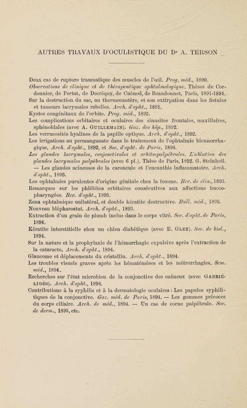 AUTRES TRAVAUX D’OCULISTIQUE DU D‘- A. TERSON Deux cas de rupture traumatique des muscles de l’œil. Prog. méd., 1890. Observations de clinique et de thérapeutique ophtalmologique. Thèses de Cor¬ donnier, de Pertat, de Decréquy, de Cuénod, de Beaudonnet, Paris, 1891-1894. Sur la destruction du sac, au thermocautère, et son extirpation dans les fistules et tumeurs lacrymales rebelles. Arch. d’opht., 1891. Kystes congénitaux de l’orbite. Prog. méd., 1892. Les complications orbitaires et oculaires des sinusites frontales, maxillaires, sphénoïdales (avec A. Guillemain). Gaz. des hôp., 1892. Les verrucosités hyalines de la papille optique. Arch. d’opht., 1892. Les irrigations au permanganate dans le traitement de l’ophtalmie blennorrha- gique. Arch. d’opht., 1892, et Soc. d’opht. de Paris, 1894. Les glandes lacrymales, conjonctivales et orbito-palpébrales. L’ablation des glandes lacrymales palpébrales (avec 6 pl.). Thèse de Paris, 1892. G. Steinheil. — Les glandes acineuses de la caroncule et l’encanthis inflammatoire. Arch. d’opht., 1893. Les ophtalmies purulentes d’origine génitale chez la femme. Rev. de clin., 1893. Remarques sur les phlébites orbitaires consécutives aux affections bucco- pharyngées. Rec. d’opht., 1893. Zona ophtalmique unilatéral, et double kératitedestructive. Bull, méd., 1893. Nouveau blépharostat. Arch. d’opht., 1893. Extraction d’un grain de plomb inclus dans le corps vitré. Soc. d’opht. de Paris, 1894. Kératite interstitielle chez un chien diabétique (avec E. Gley). Soc. de biol., 1894. Sur la nature et la prophylaxie de l’hémorrhagie expulsive après l’extraction de la cataracte. Arch. d’opht., 1894. Glaucome et déplacements du cristallin. Arch. d’opht., 1894. Les troubles visuels graves après les hématémèses et les métrorrhagies. Sem. méd., 1894. Recherches sur l’état microbien de la conjonctive des ozéneux (avec Gabrié- LIDÈS). Arch. d’opht., 1894. Contributions à la syphilis et à la dermatologie oculaires : Les papules syphili¬ tiques de la conjonctive. Gaz. méd. de Paris, 1894. — Les gommes précoces du corps ciliaire. Arch. de méd., 1894. — Un cas de corne palpébrale. Soc. de derm., 1895, etc.