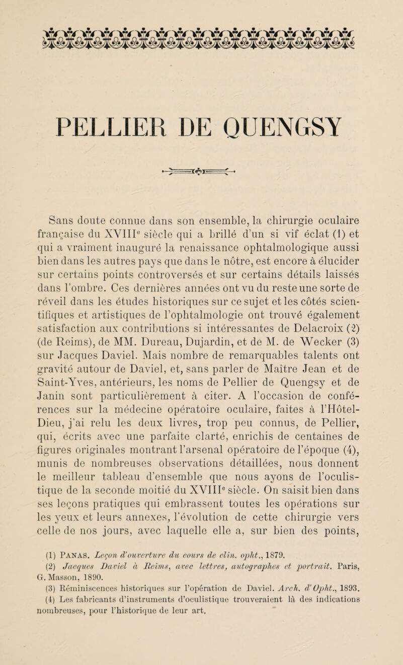 Sans doute connue dans son ensemble, la chirurgie oculaire française du XVIIIe siècle qui a brillé d’un si vif éclat (1) et qui a vraiment inauguré la renaissance ophtalmologique aussi bien dans les autres pays que dans le nôtre, est encore à élucider sur certains points controversés et sur certains détails laissés dans l’ombre. Ces dernières années ont vu du reste une sorte de réveil dans les études historiques sur ce sujet et les côtés scien¬ tifiques et artistiques de l’ophtalmologie ont trouvé également satisfaction aux contributions si intéressantes de Delacroix (2) (de Reims), de MM. Dureau, Dujardin, et de M. de Wecker (3) sur Jacques Daviel. Mais nombre de remarquables talents ont gravité autour de Daviel, et, sans parler de Maître Jean et de Saint-Yves, antérieurs, les noms de Pellier de Quengsy et de Janin sont particulièrement à citer. A l’occasion de confé¬ rences sur la médecine opératoire oculaire, faites à l’Hôtel- Dieu, j’ai relu les deux livres, trop peu connus, de Pellier, qui, écrits avec une parfaite clarté, enrichis de centaines de figures originales montrant l’arsenal opératoire de l’époque (4), munis de nombreuses observations détaillées, nous donnent le meilleur tableau d’ensemble que nous ayons de l’oculis¬ tique de la seconde moitié du XVIIIe siècle. On saisit bien dans ses leçons pratiques qui embrassent toutes les opérations sur les yeux et leurs annexes, l’évolution de cette chirurgie vers celle de nos jours, avec laquelle elle a, sur bien des points, (1) Panas. Leçon d’ouverture du cours de clin, opht., 1879. (2) Jacques Daviel à Reims, avec lettres, autographes et portrait. Paris, G. Masson, 1890. (3) Réminiscences historiques sur l’opération de Daviel. Arch. d’Opht., 1893. (4) Les fabricants d’instruments d’oculistique trouveraient là des indications nombreuses, pour l’historique de leur art.